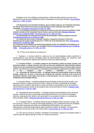 Parágrafo único. As entidades compreendidas na Administração Indireta vinculam-se ao
Ministério em cuja área de competência estiver enquadrada sua principal atividade. (Renumerado
pela Lei nº 7.596, de 1987)
§ 2º Equiparam-se às Emprêsas Públicas, para os efeitos desta lei, as Fundações instituídas
em virtude de lei federal e de cujos recursos participe a União, quaisquer que sejam suas
finalidades. (Revogado pelo Decreto-Lei 900, de 1969)
§ 2 º As fundações instituídas em virtude de lei federal ou de cujos recursos participe a União
integram também a Administração Federal indireta, para os efeitos de: (Redação dada pelo
Decreto-Lei nº 2.299, de 1986) (Revogado pela Lei nº 7.596, de 1987)
a) subordinação aos mecanismos e normas de fiscalização, controle e gestão financeira;
(Incluído pelo Decreto-Lei nº 2.299, de 1986)
b) inclusão de seus cargos, empregos, funções e respectivos titulares no Plano de
Classificação de Cargos instituído pela Lei n º 5.645, de 10 de dezembro de 1970. (Incluído pelo
Decreto-Lei nº 2.299, de 1986)
§ 3 º Excetuam-se do disposto na alínea b do parágrafo anterior as fundações universitárias e as
destinadas à pesquisa, ao ensino e às atividades culturais.(Incluído pelo Decreto-Lei nº 2.299, de
1986) (Revogado pela Lei nº 7.596, de 1987)
Art. 5º Para os fins desta lei, considera-se:
I - Autarquia - o serviço autônomo, criado por lei, com personalidade jurídica, patrimônio e
receita próprios, para executar atividades típicas da Administração Pública, que requeiram, para
seu melhor funcionamento, gestão administrativa e financeira descentralizada.
II - Emprêsa Pública - a entidade dotada de personalidade jurídica de direito privado, com
patrimônio próprio e capital exclusivo da União ou de suas entidades da Administração Indireta,
criada por lei para desempenhar atividades de natureza empresarial que o Govêrno seja levado a
exercer, por motivos de conveniência ou contingência administrativa, podendo tal entidade revestir-
se de qualquer das formas admitidas em direito.
III - Sociedade de Economia Mista - a entidade dotada de personalidade jurídica de direito
privado, criada por lei para o exercício de atividade de natureza mercantil, sob a forma de
sociedade anônima, cujas ações com direito a voto pertençam, em sua maioria, à União ou à
entidade da Administração Indireta.
II - Emprêsa Pública - a entidade dotada de personalidade jurídica de direito privado, com
patrimônio próprio e capital exclusivo da União, criado por lei para a exploração de atividade
econômica que o Govêrno seja levado a exercer por fôrça de contingência ou de conveniência
administrativa podendo revestir-se de qualquer das formas admitidas em direito. (Redação dada
pelo Decreto-Lei nº 900, de 1969)
III - Sociedade de Economia Mista - a entidade dotada de personalidade jurídica de direito
privado, criada por lei para a exploração de atividade econômica, sob a forma de sociedade
anônima, cujas ações com direito a voto pertençam em sua maioria à União ou a entidade da
Administração Indireta. (Redação dada pelo Decreto-Lei nº 900, de 1969)
IV - Fundação Pública - a entidade dotada de personalidade jurídica de direito privado, sem
fins lucrativos, criada em virtude de autorização legislativa, para o desenvolvimento de atividades
que não exijam execução por órgãos ou entidades de direito público, com autonomia
administrativa, patrimônio próprio gerido pelos respectivos órgãos de direção, e funcionamento
custeado por recursos da União e de outras fontes. (Incluído pela Lei nº 7.596, de 1987)
§ 1º No caso do inciso III, quando a atividade fôr submetida a regime de monopólio estatal, a
maioria acionária caberá apenas à União, em caráter permanente.
 