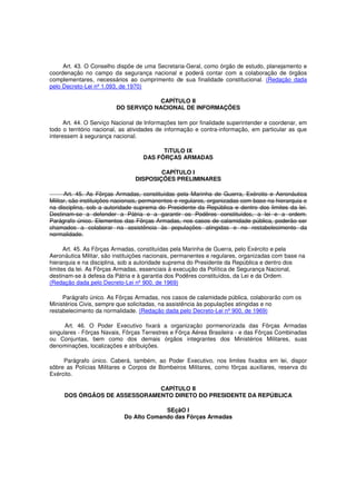 Art. 43. O Conselho dispõe de uma Secretaria-Geral, como órgão de estudo, planejamento e
coordenação no campo da segurança nacional e poderá contar com a colaboração de órgãos
complementares, necessários ao cumprimento de sua finalidade constitucional. (Redação dada
pelo Decreto-Lei nº 1.093, de 1970)
CAPÍTULO II
DO SERVIÇO NACIONAL DE INFORMAÇÕES
Art. 44. O Serviço Nacional de Informações tem por finalidade superintender e coordenar, em
todo o território nacional, as atividades de informação e contra-informação, em particular as que
interessem à segurança nacional.
TíTULO IX
DAS FÔRÇAS ARMADAS
CAPÍTULO I
DISPOSIÇÕES PRELIMINARES
Art. 45. As Fôrças Armadas, constituídas pela Marinha de Guerra, Exército e Aeronáutica
Militar, são instituições nacionais, permanentes e regulares, organizadas com base na hierarquia e
na disciplina, sob a autoridade suprema do Presidente da República e dentro dos limites da lei.
Destinam-se a defender a Pátria e a garantir os Podêres constituídos, a lei e a ordem.
Parágrafo único. Elementos das Fôrças Armadas, nos casos de calamidade pública, poderão ser
chamados a colaborar na assistência às populações atingidas e no restabelecimento da
normalidade.
Art. 45. As Fôrças Armadas, constituídas pela Marinha de Guerra, pelo Exército e pela
Aeronáutica Militar, são instituições nacionais, permanentes e regulares, organizadas com base na
hierarquia e na disciplina, sob a autoridade suprema do Presidente da República e dentro dos
limites da lei. As Fôrças Armadas, essenciais à execução da Política de Segurança Nacional,
destinam-se à defesa da Pátria e à garantia dos Podêres constituídos, da Lei e da Ordem.
(Redação dada pelo Decreto-Lei nº 900, de 1969)
Parágrafo único. As Fôrças Armadas, nos casos de calamidade pública, colaborarão com os
Ministérios Civis, sempre que solicitadas, na assistência às populações atingidas e no
restabelecimento da normalidade. (Redação dada pelo Decreto-Lei nº 900, de 1969)
Art. 46. O Poder Executivo fixará a organização pormenorizada das Fôrças Armadas
singulares - Fôrças Navais, Fôrças Terrestres e Fôrça Aérea Brasileira - e das Fôrças Combinadas
ou Conjuntas, bem como dos demais órgãos integrantes dos Ministérios Militares, suas
denominações, localizações e atribuições.
Parágrafo único. Caberá, também, ao Poder Executivo, nos limites fixados em lei, dispor
sôbre as Polícias Militares e Corpos de Bombeiros Militares, como fôrças auxiliares, reserva do
Exército.
CAPÍTULO II
DOS ÓRGÃOS DE ASSESSORAMENTO DIRETO DO PRESIDENTE DA REPÚBLICA
SEçãO I
Do Alto Comando das Fôrças Armadas
 