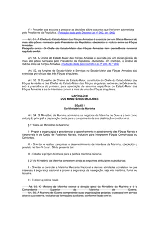 VI - Proceder aos estudos e preparar as decisões sôbre assuntos que lhe forem submetidos
pelo Presidente da República. (Redação dada pelo Decreto-Lei nº 900, de 1969)
Art. 51. A Chefia do Estado-Maior das Fôrças Armadas é exercida por um Oficial-General do
mais alto pôsto, nomeado pelo Presidente da República, obedecido a rodízio entre as Fôrças
Armadas.
Parágrafo único. O Chefe do Estado-Maior das Fôrças Armadas tem precedência funcional
regulada em lei.
Art. 51. A Chefia do Estado-Maior das Fôrças Amadas é exercida por um oficial-general do
mais alto pôsto nomeado pelo Presidente da República, obedecido, em princípio, o critério de
rodízio entre as Fôrças Armadas. (Redação dada pelo Decreto-Lei nº 900, de 1969)
Art. 52. As funções de Estado-Maior e Serviços no Estado-Maior das Fôrças Armadas são
exercidas por oficiais das três Fôrças singulares.
Art. 53. O Conselho de Chefes de Estado-Maior, constituído do Chefe do Estado-Maior das
Fôrças Armadas e dos Chefes do Estado-Maior das Fôrças singulares, reúne-se periòdicamente,
sob a presidência do primeiro, para apreciação de assuntos específicos do Estado-Maior das
Fôrças Armadas e os de interêsse comum a mais de uma das Fôrças singulares.
CAPÍTULO III
DOS MINISTÉRIOS MILITARES
SEçãO I
Do Ministério da Marinha
Art. 54. O Ministério da Marinha administra os negócios da Marinha de Guerra e tem como
atribuição principal a preparação desta para o cumprimento de sua destinação constitucional.
§ 1º Cabe ao Ministério da Marinha;
I - Propor a organização e providenciar o aparelhamento e adestramento das Fôrças Navais e
Aeronavais e do Corpo de Fuzileiros Navais, inclusive para integrarem Fôrças Combinadas ou
Conjuntas.
II - Orientar e realizar pesquisas e desenvolvimento de interêsse da Marinha, obedecido o
previsto no item V do art. 50 da presente Lei.
III - Estudar e propor diretrizes para a política marítima nacional.
§ 2º Ao Ministério da Marinha competem ainda as seguintes atribuições subsidiárias;
I - Orientar e controlar a Marinha Mercante Nacional e demais atividades correlatas no que
interessa à segurança nacional e prover a segurança da navegação, seja ela marítima, fluvial ou
lacustre.
II - Exercer a polícia naval.
Art. 55. O Ministro da Marinha exerce a direção geral do Ministério da Marinha e é o
Comandante Superior da Marinha de Guerra.
Art. 56. A Marinha de Guerra compreende suas organizações próprias, o pessoal em serviço
ativo e sua reserva, inclusive as formações auxiliares, conforme fixado em lei.
 