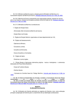 Art. 55. O Ministro da Marinha exerce a direção geral do Ministério da Marinha e é o
Comandante Superior da Marinha de Guerra. (Redação dada pelo Decreto-Lei nº 900, de 1969)
Art. 56. A Marinha de Guerra compreende suas organizações próprias, pessoal em serviço
ativo e sua reserva, inclusive as formações auxiliares conforme fixado em lei. (Redação dada pelo
Decreto-Lei nº 900, de 1969)
Art. 57. O Ministério da Marinha é constituído de:
I - Órgãos de Direção Geral.
- Almirantado (Alto Comando da Marinha de Guerra).
- Estado Maior da Armada.
II - Órgãos de Direção Setorial, organizados em base departamental (art. 24).
III - Órgãos de Assessoramento.
- Gabinete do Ministro.
- Consultoria Jurídica.
- Conselho de Almirantes.
- Outros Conselhos e Comissões.
IV - Órgãos de Apoio.
- Diretorias e outros órgãos.
V - Fôrças Navais e Aeronavais (elementos próprios - navios e helicópteros - e elementos
destacados da Fôrça Aérea Brasileira).
- Corpo de Fuzileiros Navais.
- Distritos Navais.
- Comando do Contrôle Naval do Tráfego Marítimo. (Incluído pelo Decreto-Lei nº 900, de
1969)
Art. 58. O Chefe do Estado-Maior da Armada e também o Comandante Geral das Fôrças
mencionadas no inciso V do artigo anterior.
Art. 58. O Chefe do Estado Maior da Armada exercerá, cumulativamente, o cargo de
Comandante-Geral das fôrças mencionadas no inciso V do artigo anterior. (Redação dada pelo
Decreto-Lei nº 900, de 1969) (Revogado pela Lei nº 6.059, de 1974)
SEçãO II
Do Ministério do Exército
Art. 59. O Ministério do Exército administra os negócios do Exército e tem, como atribuição
principal a preparação do Exército para o cumprimento da sua destinação constitucional.
 