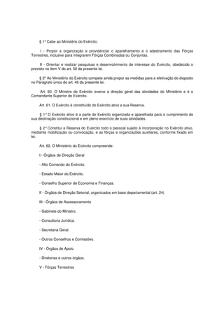 § 1º Cabe ao Ministério do Exército:
I - Propor a organização e providenciar o aparelhamento e o adestramento das Fôrças
Terrestres, inclusive para integrarem Fôrças Combinadas ou Conjuntas.
II - Orientar e realizar pesquisas e desenvolvimento de interesse do Exército, obedecido o
previsto no item V do art. 50 da presente lei.
§ 2º Ao Ministério do Exército compete ainda propor as medidas para a efetivação do disposto
no Parágrafo único do art. 46 da presente lei.
Art. 60. O Ministro do Exército exerce a direção geral das atividades do Ministério e é o
Comandante Superior do Exército.
Art. 61. O Exército é constituído do Exército ativo e sua Reserva.
§ 1°O Exército ativo é a parte do Exército organizada e aparelhada para o cumprimento de
sua destinação constitucional e em pleno exercício de suas atividades.
§ 2°Constitui a Reserva do Exército todo o pessoal sujeito à incorporação no Exército ativo,
mediante mobilização ou convocação, e as fôrças e organizações auxiliares, conforme fixado em
lei.
Art. 62. O Ministério do Exército compreende:
I - Órgãos de Direção Geral
- Alto Comando do Exército.
- Estado-Maior do Exército.
- Conselho Superior de Economia e Finanças.
II - Órgãos de Direção Setorial, organizados em base departamental (art. 24)
III - Órgãos de Assessoramento
- Gabinete do Ministro.
- Consultoria Jurídica.
- Secretaria Geral.
- Outros Conselhos e Comissões.
IV - Órgãos de Apoio
- Diretorias e outros órgãos.
V - Fôrças Terrestres
 