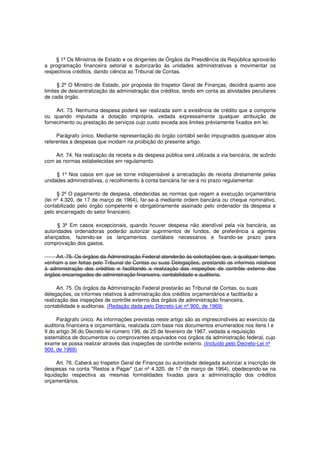§ 1º Os Ministros de Estado e os dirigentes de Órgãos da Presidência da República aprovarão
a programação financeira setorial e autorizarão às unidades administrativas a movimentar os
respectivos créditos, dando ciência ao Tribunal de Contas.
§ 2º O Ministro de Estado, por proposta do Inspetor Geral de Finanças, decidirá quanto aos
limites de descentralização da administração dos créditos, tendo em conta as atividades peculiares
de cada órgão.
Art. 73. Nenhuma despesa poderá ser realizada sem a existência de crédito que a comporte
ou quando imputada a dotação imprópria, vedada expressamente qualquer atribuição de
fornecimento ou prestação de serviços cujo custo exceda aos limites prèviamente fixados em lei.
Parágrafo único. Mediante representação do órgão contábil serão impugnados quaisquer atos
referentes a despesas que incidam na proibição do presente artigo.
Art. 74. Na realização da receita e da despesa pública será utilizada a via bancária, de acôrdo
com as normas estabelecidas em regulamento.
§ 1º Nos casos em que se torne indispensável a arrecadação de receita diretamente pelas
unidades administrativas, o recolhimento à conta bancária far-se-á no prazo regulamentar.
§ 2º O pagamento de despesa, obedecidas as normas que regem a execução orçamentária
(lei nº 4.320, de 17 de março de 1964), far-se-á mediante ordem bancária ou cheque nominativo,
contabilizado pelo órgão competente e obrigatòriamente assinado pelo ordenador da despesa e
pelo encarregado do setor financeiro.
§ 3º Em casos excepcionais, quando houver despesa não atendível pela via bancária, as
autoridades ordenadoras poderão autorizar suprimentos de fundos, de preferência a agentes
afiançados, fazendo-se os lançamentos contábeis necessários e fixando-se prazo para
comprovação dos gastos.
Art. 75. Os órgãos da Administração Federal atenderão às solicitações que, a qualquer tempo,
venham a ser feitas pelo Tribunal de Contas ou suas Delegações, prestando os informes relativos
à administração dos créditos e facilitando a realização das inspeções de contrôle externo dos
órgãos encarregados de administração financeira, contabilidade e auditoria.
Art. 75. Os órgãos da Administração Federal prestarão ao Tribunal de Contas, ou suas
delegações, os informes relativos à administração dos créditos orçamentários e facilitarão a
realização das inspeções de contrôle externo dos órgãos de administração financeira,
contabilidade e auditorias. (Redação dada pelo Decreto-Lei nº 900, de 1969)
Parágrafo único. As informações previstas neste artigo são as imprescindíveis ao exercício da
auditoria financeira e orçamentária, realizada com base nos documentos enumerados nos itens I e
II do artigo 36 do Decreto-lei número 199, de 25 de fevereiro de 1967, vedada a requisição
sistemática de documentos ou comprovantes arquivados nos órgãos da administração federal, cujo
exame se possa realizar através das inspeções de contrôle externo. (Incluído pelo Decreto-Lei nº
900, de 1969)
Art. 76. Caberá ao Inspetor Geral de Finanças ou autoridade delegada autorizar a inscrição de
despesas na conta "Restos a Pagar" (Lei nº 4.320, de 17 de março de 1964), obedecendo-se na
liquidação respectiva as mesmas formalidades fixadas para a administração dos créditos
orçamentários.
 