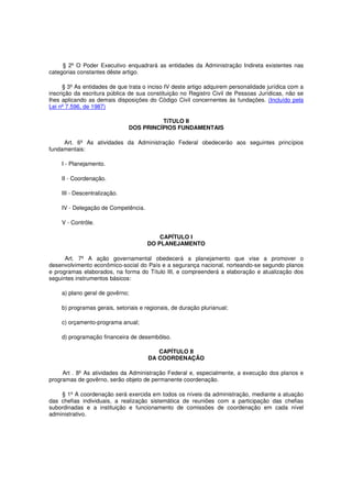 § 2º O Poder Executivo enquadrará as entidades da Administração Indireta existentes nas
categorias constantes dêste artigo.
§ 3º As entidades de que trata o inciso IV deste artigo adquirem personalidade jurídica com a
inscrição da escritura pública de sua constituição no Registro Civil de Pessoas Jurídicas, não se
lhes aplicando as demais disposições do Código Civil concernentes às fundações. (Incluído pela
Lei nº 7.596, de 1987)
TíTULO II
DOS PRINCÍPIOS FUNDAMENTAIS
Art. 6º As atividades da Administração Federal obedecerão aos seguintes princípios
fundamentais:
I - Planejamento.
II - Coordenação.
III - Descentralização.
IV - Delegação de Competência.
V - Contrôle.
CAPÍTULO I
DO PLANEJAMENTO
Art. 7º A ação governamental obedecerá a planejamento que vise a promover o
desenvolvimento econômico-social do País e a segurança nacional, norteando-se segundo planos
e programas elaborados, na forma do Título III, e compreenderá a elaboração e atualização dos
seguintes instrumentos básicos:
a) plano geral de govêrno;
b) programas gerais, setoriais e regionais, de duração plurianual;
c) orçamento-programa anual;
d) programação financeira de desembôlso.
CAPÍTULO II
DA COORDENAÇÃO
Art . 8º As atividades da Administração Federal e, especialmente, a execução dos planos e
programas de govêrno, serão objeto de permanente coordenação.
§ 1º A coordenação será exercida em todos os níveis da administração, mediante a atuação
das chefias individuais, a realização sistemática de reuniões com a participação das chefias
subordinadas e a instituição e funcionamento de comissões de coordenação em cada nível
administrativo.
 