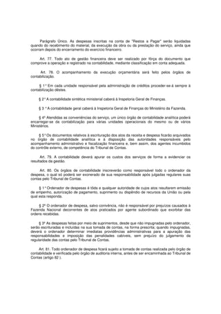 Parágrafo Único. As despesas inscritas na conta de "Restos a Pagar" serão liquidadas
quando do recebimento do material, da execução da obra ou da prestação do serviço, ainda que
ocorram depois do encerramento do exercício financeiro.
Art. 77. Todo ato de gestão financeira deve ser realizado por fôrça do documento que
comprove a operação e registrado na contabilidade, mediante classificação em conta adequada.
Art. 78. O acompanhamento da execução orçamentária será feito pelos órgãos de
contabilização.
§ 1° Em cada unidade responsável pela administração de créditos proceder-se-á sempre à
contabilização dêstes.
§ 2°A contabilidade sintética ministerial caberá à Inspetoria Geral de Finanças.
§ 3 °A contabilidade geral caberá à Inspetoria Geral de Finanças do Ministério da Fazenda.
§ 4º Atendidas as conveniências do serviço, um único órgão de contabilidade analítica poderá
encarregar-se da contabilização para várias unidades operacionais do mesmo ou de vários
Ministérios.
§ 5°Os documentos relativos à escrituração dos atos da receita e despesa ficarão arquivados
no órgão de contabilidade analítica e à disposição das autoridades responsáveis pelo
acompanhamento administrativo e fiscalização financeira e, bem assim, dos agentes incumbidos
do contrôle externo, de competência do Tribunal de Contas.
Art. 79. A contabilidade deverá apurar os custos dos serviços de forma a evidenciar os
resultados da gestão.
Art. 80. Os órgãos de contabilidade inscreverão como responsável todo o ordenador da
despesa, o qual só poderá ser exonerado de sua responsabilidade após julgadas regulares suas
contas pelo Tribunal de Contas.
§ 1°Ordenador de despesas é tôda e qualquer autoridade de cujos atos resultarem emissão
de empenho, autorização de pagamento, suprimento ou dispêndio de recursos da União ou pela
qual esta responda.
§ 2º O ordenador de despesa, salvo conivência, não é responsável por prejuízos causados à
Fazenda Nacional decorrentes de atos praticados por agente subordinado que exorbitar das
ordens recebidas.
§ 3º As despesas feitas por meio de suprimentos, desde que não impugnadas pelo ordenador,
serão escrituradas e incluídas na sua tomada de contas, na forma prescrita; quando impugnadas,
deverá o ordenador determinar imediatas providências administrativas para a apuração das
responsabilidades e imposição das penalidades cabíveis, sem prejuízo do julgamento da
regularidade das contas pelo Tribunal de Contas.
Art. 81. Todo ordenador de despesa ficará sujeito a tomada de contas realizada pelo órgão de
contabilidade e verificada pelo órgão de auditoria interna, antes de ser encaminhada ao Tribunal de
Contas (artigo 82 ).
 