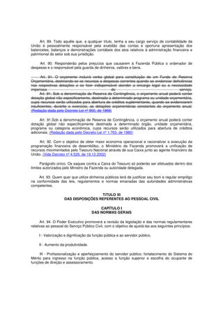 Art. 89. Todo aquêle que, a qualquer título, tenha a seu cargo serviço de contabilidade da
União é pessoalmente responsável pela exatidão das contas e oportuna apresentação dos
balancetes, balanços e demonstrações contábeis dos atos relativos à administração financeira e
patrimonial do setor sob sua jurisdição.
Art. 90. Responderão pelos prejuízos que causarem à Fazenda Pública o ordenador de
despesas e o responsável pela guarda de dinheiros, valôres e bens.
Art. 91. O orçamento incluirá verba global para constituição de um Fundo de Reserva
Orçamentária, destinando-se os recursos a despesas correntes quando se evidenciar deficiências
nas respectivas dotações e se fizer indispensável atender a encargo legal ou a necessidade
imperiosa do serviço.
Art. 91. Sob a denominação de Reserva de Contingência, o orçamento anual poderá conter
dotação global não especificamente, destinada a determinado programa ou unidade orçamentária,
cujos recursos serão utilizados para abertura de créditos suplementares, quando se evidenciarem
insuficientes, durante o exercício, as dotações orçamentárias constantes do orçamento anual.
(Redação dada pelo Decreto-Lei nº 900, de 1969)
Art. 91.Sob a denominação de Reserva de Contingência, o orçamento anual poderá conter
dotação global não especificamente destinada a determinado órgão, unidade orçamentária,
programa ou categoria econômica, cujos recursos serão utilizados para abertura de créditos
adicionais. (Redação dada pelo Decreto-Lei nº 1.763, de 1980)
Art. 92. Com o objetivo de obter maior economia operacional e racionalizar a execução da
programação financeira de desembôlso, o Ministério da Fazenda promoverá a unificação de
recursos movimentados pelo Tesouro Nacional através de sua Caixa junto ao agente financeiro da
União. (Vide Decreto nº 4.529, de 19.12.2002)
Parágrafo único. Os saques contra a Caixa do Tesouro só poderão ser efetuados dentro dos
limites autorizados pelo Ministro da Fazenda ou autoridade delegada.
Art. 93. Quem quer que utilize dinheiros públicos terá de justificar seu bom e regular emprêgo
na conformidade das leis, regulamentos e normas emanadas das autoridades administrativas
competentes.
TíTULO XI
DAS DISPOSIÇÕES REFERENTES AO PESSOAL CIVIL
CAPÍTULO I
DAS NORMAS GERAIS
Art. 94. O Poder Executivo promoverá a revisão da legislação e das normas regulamentares
relativas ao pessoal do Serviço Público Civil, com o objetivo de ajustá-las aos seguintes princípios:
I - Valorização e dignificação da função pública e ao servidor público.
II - Aumento da produtividade.
III - Profissionalização e aperfeiçoamento do servidor público; fortalecimento do Sistema do
Mérito para ingresso na função pública, acesso a função superior e escolha do ocupante de
funções de direção e assessoramento.
 