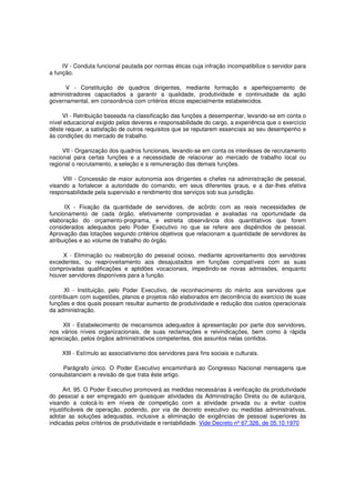 IV - Conduta funcional pautada por normas éticas cuja infração incompatibilize o servidor para
a função.
V - Constituição de quadros dirigentes, mediante formação e aperfeiçoamento de
administradores capacitados a garantir a qualidade, produtividade e continuidade da ação
governamental, em consonância com critérios éticos especialmente estabelecidos.
VI - Retribuição baseada na classificação das funções a desempenhar, levando-se em conta o
nível educacional exigido pelos deveres e responsabilidade do cargo, a experiência que o exercício
dêste requer, a satisfação de outros requisitos que se reputarem essenciais ao seu desempenho e
às condições do mercado de trabalho.
VII - Organização dos quadros funcionais, levando-se em conta os interêsses de recrutamento
nacional para certas funções e a necessidade de relacionar ao mercado de trabalho local ou
regional o recrutamento, a seleção e a remuneração das demais funções.
VIII - Concessão de maior autonomia aos dirigentes e chefes na administração de pessoal,
visando a fortalecer a autoridade do comando, em seus diferentes graus, e a dar-lhes efetiva
responsabilidade pela supervisão e rendimento dos serviços sob sua jurisdição.
IX - Fixação da quantidade de servidores, de acôrdo com as reais necessidades de
funcionamento de cada órgão, efetivamente comprovadas e avaliadas na oportunidade da
elaboração do orçamento-programa, e estreita observância dos quantitativos que forem
considerados adequados pelo Poder Executivo no que se refere aos dispêndios de pessoal.
Aprovação das lotações segundo critérios objetivos que relacionam a quantidade de servidores às
atribuições e ao volume de trabalho do órgão.
X - Eliminação ou reabsorção do pessoal ocioso, mediante aproveitamento dos servidores
excedentes, ou reaproveitamento aos desajustados em funções compatíveis com as suas
comprovadas qualificações e aptidões vocacionais, impedindo-se novas admissões, enquanto
houver servidores disponíveis para a função.
XI - Instituição, pelo Poder Executivo, de reconhecimento do mérito aos servidores que
contribuam com sugestões, planos e projetos não elaborados em decorrência do exercício de suas
funções e dos quais possam resultar aumento de produtividade e redução dos custos operacionais
da administração.
XII - Estabelecimento de mecanismos adequados à apresentação por parte dos servidores,
nos vários níveis organizacionais, de suas reclamações e reivindicações, bem como à rápida
apreciação, pelos órgãos administrativos competentes, dos assuntos nelas contidos.
XIII - Estímulo ao associativismo dos servidores para fins sociais e culturais.
Parágrafo único. O Poder Executivo encaminhará ao Congresso Nacional mensagens que
consubstanciem a revisão de que trata êste artigo.
Art. 95. O Poder Executivo promoverá as medidas necessárias à verificação da produtividade
do pessoal a ser empregado em quaisquer atividades da Administração Direta ou de autarquia,
visando a colocá-lo em níveis de competição com a atividade privada ou a evitar custos
injustificáveis de operação, podendo, por via de decreto executivo ou medidas administrativas,
adotar as soluções adequadas, inclusive a eliminação de exigências de pessoal superiores às
indicadas pelos critérios de produtividade e rentabilidade. Vide Decreto nº 67.326, de 05.10.1970
 