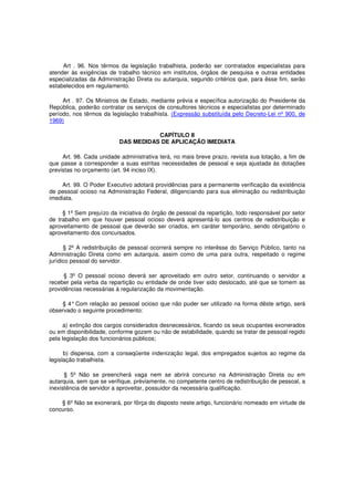 Art . 96. Nos têrmos da legislação trabalhista, poderão ser contratados especialistas para
atender às exigências de trabalho técnico em institutos, órgãos de pesquisa e outras entidades
especializadas da Administração Direta ou autarquia, segundo critérios que, para êsse fim, serão
estabelecidos em regulamento.
Art . 97. Os Ministros de Estado, mediante prévia e específica autorização do Presidente da
República, poderão contratar os serviços de consultores técnicos e especialistas por determinado
período, nos têrmos da legislação trabalhista. (Expressão substituída pelo Decreto-Lei nº 900, de
1969)
CAPÍTULO II
DAS MEDIDAS DE APLICAÇÃO IMEDIATA
Art. 98. Cada unidade administrativa terá, no mais breve prazo, revista sua lotação, a fim de
que passe a corresponder a suas estritas necessidades de pessoal e seja ajustada às dotações
previstas no orçamento (art. 94 inciso IX).
Art. 99. O Poder Executivo adotará providências para a permanente verificação da existência
de pessoal ocioso na Administração Federal, diligenciando para sua eliminação ou redistribuição
imediata.
§ 1º Sem prejuízo da iniciativa do órgão de pessoal da repartição, todo responsável por setor
de trabalho em que houver pessoal ocioso deverá apresentá-lo aos centros de redistribuição e
aproveitamento de pessoal que deverão ser criados, em caráter temporário, sendo obrigatório o
aproveitamento dos concursados.
§ 2º A redistribuição de pessoal ocorrerá sempre no interêsse do Serviço Público, tanto na
Administração Direta como em autarquia, assim como de uma para outra, respeitado o regime
jurídico pessoal do servidor.
§ 3º O pessoal ocioso deverá ser aproveitado em outro setor, continuando o servidor a
receber pela verba da repartição ou entidade de onde tiver sido deslocado, até que se tomem as
providências necessárias à regularização da movimentação.
§ 4°Com relação ao pessoal ocioso que não puder ser utilizado na forma dêste artigo, será
observado o seguinte procedimento:
a) extinção dos cargos considerados desnecessários, ficando os seus ocupantes exonerados
ou em disponibilidade, conforme gozem ou não de estabilidade, quando se tratar de pessoal regido
pela legislação dos funcionários públicos;
b) dispensa, com a conseqüente indenização legal, dos empregados sujeitos ao regime da
legislação trabalhista.
§ 5º Não se preencherá vaga nem se abrirá concurso na Administração Direta ou em
autarquia, sem que se verifique, prèviamente, no competente centro de redistribuição de pessoal, a
inexistência de servidor a aproveitar, possuidor da necessária qualificação.
§ 6º Não se exonerará, por fôrça do disposto neste artigo, funcionário nomeado em virtude de
concurso.
 