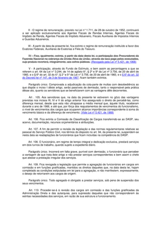 II - O regime de remuneração, previsto na Lei n°1.711, de 28 de outubro de 1952, continuará
a ser aplicado exclusivamente aos Agentes Fiscais de Rendas Internas, Agentes Fiscais do
Impôsto de Renda, Agentes Fiscais do Impôsto Aduaneiro, Fiscais Auxiliares de Impostos Internos
e Guardas Aduaneiros.
III - A partir da data da presente lei, fica extinto o regime de remuneração instituído a favor dos
Exatores Federais, Auxiliares de Exatorias e Fiéis do Tesouro.
IV - Fica, igualmente, extinta, a partir da data desta lei, a participação dos Procuradores da
Fazenda Nacional na cobrança da Dívida Ativa da União, através da taxa paga pelos executados,
cujo produto reverterá, integralmente, aos cofres públicos. (Revogado pela Lei nº 5.421, de 1968)
V - A participação, através do Fundo de Estímulo, e bem assim as percentagens a que se
referem o art. 64 da Lei n°3.244, de 14 de agôsto 8°, § 2º e 9º da Lei nº 3.756, de 20 de abril de
1960, e o § 6º do art. 32 do 6°, § 2°e 9°da Lei n°3.756, de 20 de abril de 1960, e o § 6º do art. 32
do Decreto-lei nº 147, de 3 de fevereiro de 1967, ficam também extintos.
Parágrafo único. Comprovada a adjudicação da cota-parte de multas com desobediência ao
que dispõe o inciso I dêste artigo, serão passíveis de demissão, tanto o responsável pela prática
dêsse ato, quanto os servidores que se beneficiarem com as vantagens dêle decorrentes.
Art . 105. Aos servidores que, na data da presente lei estiverem no gôzo das vantagens
previstas nos incisos III, IV e V do artigo anterior fica assegurado o direito de percebê-las, como
diferença mensal, desde que esta não ultrapasse a média mensal que, àquele título, receberam
durante o ano de 1966, e até que, por fôrça dos reajustamentos de vencimentos do funcionalismo,
o nível de vencimentos dos cargos que ocuparem alcance importâncias correspondente à soma do
vencimento básico e da diferença de vencimento. (Vide Lei nº 5.421, de 1968)
Art. 106. Fica extinta a Comissão de Classificação de Cargos transferindo-se ao DASP, seu
acervo, documentação, recursos orçamentários e atribuições.
Art. 107. A fim de permitir a revisão da legislação e das normas regulamentares relativas ao
pessoal do Serviço Público Civil, nos têrmos do disposto no art. 94, da presente lei, suspendem-se
nesta data as readaptações de funcionários que ficam incluídas na competência do DASP.
Art. 108. O funcionário, em regime de tempo integral e dedicação exclusiva, prestará serviços
em dois turnos de trabalho, quando sujeito a expediente diário.
Parágrafo único. Incorrerá em falta grave, punível com demissão, o funcionário que perceber
a vantagem de que trata êste artigo e não prestar serviços correspondentes e bem assim o chefe
que atestar a prestação irregular dos serviços.
Art. 109. Fica revogada a legislação que permite a agregação de funcionários em cargos em
comissão e em funções gratificadas, mantidos os direitos daqueles que, na data desta lei, hajam
completado as condições estipuladas em lei para a agregação, e não manifestem, expressamente,
o desejo de retornarem aos cargos de origem.
Parágrafo único. Todo agregado é obrigado a prestar serviços, sob pena de suspensão dos
seus vencimentos.
Art. 110. Proceder-se-á à revisão dos cargos em comissão e das funções gratificadas da
Administração Direta e das autarquias, para supressão daqueles que não corresponderem às
estritas necessidades dos serviços, em razão de sua estrutura e funcionamento.
 