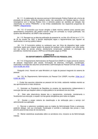 Art. 111. A colaboração de natureza eventual à Administração Pública Federal sob a forma de
prestação de serviços, retribuída mediante recibo, não caracteriza, em hipótese alguma, vínculo
empregatício com o Serviço Público Civil, e sòmente poderá ser atendida por dotação não
classificada na rubrica "PESSOAL", e nos limites estabelecidos nos respectivos programas de
trabalho. (Regulamento)
Art. 112. O funcionário que houver atingido a idade máxima (setenta anos) prevista para
aposentadoria compulsória não poderá exercer cargo em comissão ou função gratificada, nos
quadros dos Ministérios, do DASP e das autarquias.
Art. 113. Revogam-se na data da publicação da presente lei, os Arts. 62 e 63 da Lei n°1.711,
de 28 de outubro de 1952, e demais disposições legais e regulamentares que regulam as
readmissões no serviço público federal.
Art. 114. O funcionário público ou autárquico que, por fôrça de dispositivo legal, puder
manifestar opção para integrar quadro de pessoal de qualquer outra entidade e por esta aceita,
terá seu tempo de serviço anterior, devidamente comprovado, averbado na instituição de
previdência, transferindo-se para o INPS as contribuições pagas ao IPASE.
CAPÍTULO III
DO DEPARTAMENTO ADMINISTRATIVO DO PESSOAL CIVIL
Art. 115. O Departamento Administrativo do Pessoal Civil (DASP) é o órgão central do sistema
de pessoal, responsável pelo estudo, formulação de diretrizes, orientação, coordenação,
supervisão e contrôle dos assuntos concernentes à administração do Pessoal Civil da União. (Vide
Lei nº 6.228, de 1975)
Parágrafo único. Haverá em cada Ministério um órgão de pessoal integrante do sistema de
pessoal.
Art. 116. Ao Departamento Administrativo do Pessoal Civil (DASP) incumbe: (Vide Lei nº
6.228, de 1975)
I - Cuidar dos assuntos referentes ao pessoal civil da União, adotando medidas visando ao
seu aprimoramento e maior eficiência.
II - Submeter ao Presidente da República os projetos de regulamentos indispensáveis à
execução das leis que dispõem sôbre a função pública e os servidores civis da União.
III - Zelar pela observância dessas leis e regulamentos, orientando, coordenando e
fiscalizando sua execução, e expedir normas gerais obrigatórias para todos os órgãos.
IV - Estudar e propor sistema de classificação e de retribuição para o serviço civil
administrando sua aplicação.
V - Recrutar e selecionar candidatos para os órgãos da Administração Direta e autarquias,
podendo delegar, sob sua orientação, fiscalização e contrôle a realização das provas o mais
próximo possível das áreas de recrutamento.
VI - Manter estatísticas atualizadas sôbre os servidores civis, inclusive os da Administração
Indireta.
 