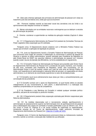 VII - Zelar pela criteriosa aplicação dos princípios de administração de pessoal com vistas ao
tratamento justo dos servidores civis, onde quer que se encontrem.
VIII - Promover medidas visando ao bem-estar social dos servidores civis da União e ao
aprimoramento das relações humanas no trabalho.
IX - Manter articulação com as entidades nacionais e estrangeiras que se dedicam a estudos
de administração de pessoal.
X - Orientar, coordenar e superintender as medidas de aplicação imediata (Capítulo II, dêste
Título).
Art. 117. O Departamento Administrativo do Pessoal Civil prestará às Comissões Técnicas do
Poder Legislativo tôda cooperação que fôr solicitada.
Parágrafo único. O Departamento deverá colaborar com o Ministério Público Federal nas
causas que envolvam a aplicação da legislação do pessoal.
Art. 118. Junto ao Departamento haverá o Conselho Federal de Administração de Pessoal,
que funcionará como órgão de consulta e colaboração no concernente à política de pessoal do
Govêrno e opinará na esfera administrativa, quando solicitado pelo Presidente da República ou
pelo Diretor-Geral do DASP nos assuntos relativos à administração de pessoal civil, inclusive
quando couber recurso de decisão dos Ministérios, na forma estabelecida em regulamento.
Art. 119. O Conselho Federal de Administração de Pessoal será presidido pelo Diretor-Geral
do Departamento Administrativo do Pessoal Civil e constituído de quatro membros, com mandato
de três anos, nomeados pelo Presidente da República, sendo: dois funcionários, um da
Administração Direta e outro da Indireta, ambos com mais de vinte anos de Serviço Público da
União, com experiência em administração e relevante fôlha de serviços; um especialista em direito
administrativo; e um elemento de reconhecida experiência no setor de atividade privada.
§ 1°O Conselho reunir-se-á ordinàriamente duas vêzes por mês e, extraordinàriamente, por
convocação de seu presidente.
§ 2° O Conselho contará com o apoio do Departamento, ao qual ficarão afetos os estudos
indispensáveis ao seu funcionamento e, bem assim, o desenvolvimento e a realização dos
trabalhos compreendidos em sua área de competência.
§ 3º Ao Presidente e aos Membros do Conselho é vedada qualquer atividade político-
partidária, sob pena de exoneração ou perda de mandato.
Art. 120. O Departamento prestará tôda cooperação solicitada pelo Ministro responsável pela
Reforma Administrativa.
Art. 121. As medidas relacionadas com o recrutamento, seleção, aperfeiçoamento e
administração do assessoramento superior da Administração Civil, de aperfeiçoamento de pessoal
para o desempenho dos cargos em comissão e funções gratificadas a que se referem o art. 101 e
seu inciso II (Título XI, Capítulo II) e de outras funções de supervisão ou especializadas,
constituirão encargo de um Centro de Aperfeiçoamento, órgão autônomo vinculado ao
Departamento Administrativo do Pessoal Civil. (Vide Lei nº 6.228, de 1975)
Parágrafo único. O Centro de Aperfeiçoamento promoverá direta ou indiretamente mediante
convênio, acôrdo ou contrato, a execução das medidas de sua atribuição.
 