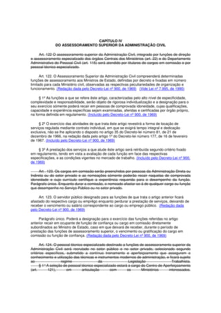 CAPÍTULO IV
DO ASSESSORAMENTO SUPERIOR DA ADMINISTRAÇÃO CIVIL
Art. 122 O assessoramento superior da Administração Civil, integrado por funções de direção
e assessoramento especializado dos órgãos Centrais dos Ministérios (art. 22) e do Departamento
Administrativo do Pessoal Civil (art. 115) será atendido por titulares de cargos em comissão e por
pessoal técnico especializado.
Art. 122. O Assessoramento Superior da Administração Civil compreenderá determinadas
funções de assessoramento aos Ministros de Estado, definidas por decreto e fixadas em número
limitado para cada Ministério civil, observadas as respectivas peculiariedades de organização e
funcionamento. (Redação dada pelo Decreto-Lei nº 900, de 1969) (Vide Lei nº 7.995, de 1990)
§ 1º As funções a que se refere êste artigo, caracterizadas pelo alto nível de especificidade,
complexidade e responsabilidade, serão objeto de rigorosa individualização e a designação para o
seu exercício sómente poderá recair em pessoas de comprovada idoneidade, cujas qualificações,
capacidade e experiência específicas sejam examinadas, aferidas e certificadas por órgão próprio,
na forma definida em regulamento. (Incluído pelo Decreto-Lei nº 900, de 1969)
§ 2º O exercício das atividades de que trata êste artigo revestirá a forma de locação de
serviços regulada mediante contrato individual, em que se exigirá tempo integral e dedicação
exclusiva, não se lhe aplicando o disposto no artigo 35 do Decreto-lei número 81, de 21 de
dezembro de 1966, na redação dada pelo artigo 1º do Decreto-Iei número 177, de 16 de fevereiro
de 1967. (Incluído pelo Decreto-Lei nº 900, de 1969)
§ 3º A prestação dos serviços a que alude êste artigo será retribuída segundo critério fixado
em regulamento, tendo em vista a avaliação de cada função em face das respectivas
especificações, e as condições vigentes no mercado de trabalho. (Incluído pelo Decreto-Lei nº 900,
de 1969)
Art . 123. Os cargos em comissão serão preenchidos por pessoas da Administração Direta ou
Indireta ou do setor privado e as nomeações sòmente poderão recair naquelas de comprovada
idoneidade e cujo currículo certifique a experiência requerida para o desempenho da função.
Parágrafo único. Enquanto durar a comissão, o nomeado afastar-se-á de qualquer cargo ou função
que desempenhe no Serviço Público ou no setor privado.
Art. 123. O servidor público designado para as funções de que trata o artigo anterior ficará
afastado do respectivo cargo ou emprêgo enquanto perdurar a prestação de serviços, deixando de
receber o vencimento ou salário correspondente ao cargo ou emprego público. (Redação dada
pelo Decreto-Lei nº 900, de 1969)
Parágrafo único. Poderá a designação para o exercício das funções referidas no artigo
anterior recair em ocupante de função de confiança ou cargo em comissão diretamente
subordinados ao Ministro de Estado, caso em que deixará de receber, durante o período de
prestação das funções de assessoramento superior, o vencimento ou gratificação do cargo em
comissão ou função de confiança. (Redação dada pelo Decreto-Lei nº 900, de 1969)
Art. 124. O pessoal técnico especializado destinado a funções de assessoramento superior da
Administração Civil será recrutado no setor público e no setor privado, selecionado segundo
critérios específicos, submetido a contínuo treinamento e aperfeiçoamento que assegurem o
conhecimento e utilização das técnicas e instrumentos modernos de administração, e ficará sujeito
ao regime da Legislação Trabalhista.
§ 1°A seleção de pessoal técnico especializado estará a cargo do Centro de Aperfeiçoamento
(art. 121), em articulação com os Ministérios interessados.
 