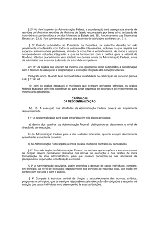 § 2º No nível superior da Administração Federal, a coordenação será assegurada através de
reuniões do Ministério, reuniões de Ministros de Estado responsáveis por áreas afins, atribuição de
incumbência coordenadora a um dos Ministros de Estado (art. 36), funcionamento das Secretarias
Gerais (art. 23, § 1º) e coordenação central dos sistemas de atividades auxiliares (art. 31).
§ 3º Quando submetidos ao Presidente da República, os assuntos deverão ter sido
prèviamente coordenados com todos os setores nêles interessados, inclusive no que respeita aos
aspectos administrativos pertinentes, através de consultas e entendimentos, de modo a sempre
compreenderem soluções integradas e que se harmonizem com a política geral e setorial do
Govêrno. Idêntico procedimento será adotado nos demais níveis da Administração Federal, antes
da submissão dos assuntos à decisão da autoridade competente.
Art. 9º Os órgãos que operam na mesma área geográfica serão submetidos à coordenação
com o objetivo de assegurar a programação e execução integrada dos serviços federais.
Parágrafo único. Quando ficar demonstrada a inviabilidade de celebração de convênio (alínea
b do § 1º do art.
10) com os órgãos estaduais e municipais que exerçam atividades idênticas, os órgãos
federais buscarão com êles coordenar-se, para evitar dispersão de esforços e de investimentos na
mesma área geográfica.
CAPÍTULO III
DA DESCENTRALIZAÇÃO
Art. 10. A execução das atividades da Administração Federal deverá ser amplamente
descentralizada.
§ 1º A descentralização será posta em prática em três planos principais:
a) dentro dos quadros da Administração Federal, distinguindo-se claramente o nível de
direção do de execução;
b) da Administração Federal para a das unidades federadas, quando estejam devidamente
aparelhadas e mediante convênio;
c) da Administração Federal para a órbita privada, mediante contratos ou concessões.
§ 2°Em cada órgão da Administração Federal, os serviços que compõem a estrutura central
de direção devem permanecer liberados das rotinas de execução e das tarefas de mera
formalização de atos administrativos, para que possam concentrar-se nas atividades de
planejamento, supervisão, coordenação e contrôle.
§ 3º A Administração casuística, assim entendida a decisão de casos individuais, compete,
em princípio, ao nível de execução, especialmente aos serviços de natureza local, que estão em
contato com os fatos e com o público.
§ 4º Compete à estrutura central de direção o estabelecimento das normas, critérios,
programas e princípios, que os serviços responsáveis pela execução são obrigados a respeitar na
solução dos casos individuais e no desempenho de suas atribuições.
 