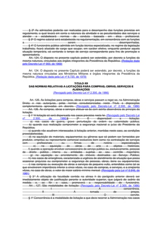 § 2º As admissões poderão ser realizadas para o desempenho das funções previstas em
regulamento, o qual levará em conta a natureza da atividade e as peculiaridades dos serviços a
atender e estabelecerá normas de conduta baseada em ética profissional.
§ 3º O regime salarial será estabelecido na regulamentação, em consonância com as funções
a serem desempenhadas.
§ 4º O funcionário público admitido em função técnica especializada, no regime da legislação
trabalhista, ficará afastado do cargo que ocupar, em caráter efetivo, enquanto perdurar aquela
situação temporária, só contando o tempo de serviço correspondente para fins de promoção e
aposentadoria.
Art. 124. O disposto no presente capítulo poderá ser estendido, por decreto a funções da
mesma natureza, vinculadas aos órgãos integrantes da Presidência da República. (Redação dada
pelo Decreto-Lei nº 900, de 1969)
Art. 124. O disposto no presente Capítulo poderá ser estendido, por decreto, a funções da
mesma natureza vinculadas aos Ministérios Militares e órgãos integrantes da Presidência da
República. (Redação dada pela Lei nº 6.720, de 1979)
TíTULO XII
DAS NORMAS RELATIVAS A LICITAÇÕES PARA COMPRAS, OBRAS, SERVIÇOS E
ALIENAÇÕES
(Revogado pelo Decreto-Lei nº 2.300, de 1986)
Art. 125. As licitações para compras, obras e serviços passam a reger-se, na Administração
Direta e nas autarquias, pelas normas consubstanciadas neste Título e disposições
complementares aprovadas em decreto. (Revogado pelo Decreto-Lei nº 2.300, de 1986)
Art. 126. As compras, obras e serviços efetuar-se-ão com estrita observância do princípio da
licitação.
§ 1°A licitação só será dispensada nos casos previstos nesta lei. (Revogado pelo Decreto-Lei
nº 2.300, de 1986)§ 2º É dispensável a licitação:
a) nos casos de guerra, grave perturbação da ordem ou calamidade pública;
b) quando sua realização comprometer a segurança nacional a juízo do Presidente da
República;
c) quando não acudirem interessados à licitação anterior, mantidas neste caso, as condições
preestabelecidas;
d) na aquisição de materiais, equipamentos ou gêneros que só podem ser fornecidos por
produtor, emprêsa ou representante comercial exclusivos bem como na contratação de serviços
com profissionais ou firmas de notória especialização;
e) na aquisição de obras de arte e objetos históricos;
f) quando a operação envolver concessionário de serviço público ou, exclusivamente, pessoas
de direito público interno ou entidades sujeitas ao seu contrôle majoritário;
g) na aquisição ou arrendamento de imóveis destinados ao Serviço Público;
h) nos casos de emergência, caracterizada a urgência de atendimento de situação que possa
ocasionar prejuízos ou comprometer a segurança de pessoas, obras, bens ou equipamentos;
i) nas compras ou execução de obras e serviços de pequeno vulto, entendidos como tal os
que envolverem importância inferior a cinco vêzes, no caso de compras, e serviços, e a cinqüenta
vêzes, no caso de obras, o valor do maior salário-mínimo mensal. (Revogado pela Lei nº 6.946, de
1981)
§ 3° A utilização da faculdade contida na alínea h do parágrafo anterior deverá ser
imediatamente objeto de justificação perante a autoridade superior, que julgará do acêrto da
medida e, se fôr o caso, promoverá a responsabilidade do funcionário.
Art . 127. São modalidades de licitação: (Revogado pelo Decreto-Lei nº 2.300, de 1986)
I - A concorrência.
II - A tomada de preços.
III - O convite.
§ 1º Concorrência é a modalidade de licitação a que deve recorrer a Administração nos casos
 