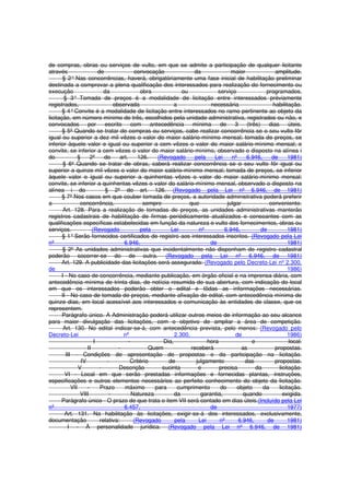 de compras, obras ou serviços de vulto, em que se admite a participação de qualquer licitante
através de convocação da maior amplitude.
§ 2° Nas concorrências, haverá, obrigatòriamente uma fase inicial de habilitação preliminar
destinada a comprovar a plena qualificação dos interessados para realização do fornecimento ou
execução da obra ou serviço programados.
§ 3° Tomada de preços é a modalidade de licitação entre interessados prèviamente
registrados, observada a necessária habilitação.
§ 4°Convite é a modalidade de licitação entre interessados no ramo pertinente ao objeto da
licitação, em número mínimo de três, escolhidos pela unidade administrativa, registrados ou não, e
convocados por escrito com antecedência mínima de 3 (três) dias úteis.
§ 5º Quando se tratar de compras ou serviços, cabe realizar concorrência se o seu vulto fôr
igual ou superior a dez mil vêzes o valor do maior salário-mínimo mensal; tomada de preços, se
inferior àquele valor e igual ou superior a cem vêzes o valor do maior salário-mínimo mensal; e
convite, se inferior a cem vêzes o valor do maior salário-mínimo, observado o disposto na alínea i
do § 2º do art. 126. (Revogado pela Lei nº 6.946, de 1981)
§ 6º Quando se tratar de obras, caberá realizar concorrência se o seu vulto fôr igual ou
superior a quinze mil vêzes o valor do maior salário-mínimo mensal; tomada de preços, se inferior
àquele valor e igual ou superior a quinhentas vêzes o valor do maior salário-mínimo mensal;
convite, se inferior a quinhentas vêzes o valor do salário-mínimo mensal, observado o disposto na
alínea i do § 2º do art. 126. (Revogado pela Lei nº 6.946, de 1981)
§ 7º Nos casos em que couber tomada de preços, a autoridade administrativa poderá preferir
a concorrência, sempre que julgar conveniente.
Art. 128. Para a realização de tomadas de preços, as unidades administrativas manterão
registros cadastrais de habilitação de firmas periòdicamente atualizados e consoantes com as
qualificações específicas estabelecidas em função da natureza e vulto dos fornecimentos, obras ou
serviços. (Revogado pela Lei nº 6.946, de 1981)
§ 1°Serão fornecidos certificados de registro aos interessados inscritos. (Revogado pela Lei
nº 6.946, de 1981)
§ 2º As unidades administrativas que incidentalmente não disponham de registro cadastral
poderão socorrer-se do de outra. (Revogado pela Lei nº 6.946, de 1981)
Art. 129. A publicidade das licitações será assegurada: (Revogado pelo Decreto-Lei nº 2.300,
de 1986)
I - No caso de concorrência, mediante publicação, em órgão oficial e na imprensa diária, com
antecedência mínima de trinta dias, de notícia resumida de sua abertura, com indicação do local
em que os interessados poderão obter o edital e tôdas as informações necessárias.
II - No caso de tomada de preços, mediante afixação de edital, com antecedência mínima de
quinze dias, em local acessível aos interessados e comunicação às entidades de classe, que os
representem.
Parágrafo único. A Administração poderá utilizar outros meios de informação ao seu alcance
para maior divulgação das licitações, com o objetivo de ampliar a área de competição.
Art. 130. No edital indicar-se-á, com antecedência prevista, pelo menos: (Revogado pelo
Decreto-Lei nº 2.300, de 1986)
I - Dia, hora e local.
II - Quem receberá as propostas.
III - Condições de apresentação de propostas e da participação na licitação.
IV - Critério de julgamento das propostas.
V - Descrição sucinta e precisa da licitação.
VI - Local em que serão prestadas informações e fornecidas plantas, instruções,
especificações e outros elementos necessários ao perfeito conhecimento do objeto da licitação.
VII - Prazo máximo para cumprimento do objeto da licitação.
VIII - Natureza da garantia, quando exigida.
Parágrafo único - O prazo de que trata o item VII será contado em dias úteis.(Incluído pela Lei
nº 6.457, de 1977)
Art. 131. Na habilitação às licitações, exigir-se-á dos interessados, exclusivamente,
documentação relativa: (Revogado pela Lei nº 6.946, de 1981)
I - À personalidade jurídica. (Revogado pela Lei nº 6.946, de 1981)
 