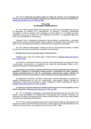 Art. 144. A elaboração de projetos poderá ser objeto de concurso, com estipulações de
prêmios aos concorrentes classificados, obedecidas as condições que se fixarem em regulamento.
(Revogado pelo Decreto-Lei nº 2.300, de 1986)
TíTULO XIII
DA REFORMA ADMINISTRATIVA
Art. 145. A Administração Federal será objeto de uma reforma de profundidade para ajustá-la
às disposições da presente lei e, especialmente, às diretrizes e princípios fundamentais
enunciados no Título II, tendo-se como revogadas, por fôrça desta lei, e à medida que sejam
expedidos os atos a que se refere o art. 146, parágrafo único, alínea b , as disposições legais que
forem com ela colidentes ou incompatíveis.
Parágrafo único. A aplicação da presente lei deverá objetivar, prioritàriamente, a execução
ordenada dos serviços da Administração Federal, segundo os princípios nela enunciados e com
apoio na instrumentação básica adotada, não devendo haver solução de continuidade.
Art. 146. A Reforma Administrativa, iniciada com esta lei, será realizada por etapas, à medida
que se forem ultimando as providências necessárias à sua execução.
Parágrafo único. Para os fins dêste artigo, o Poder Executivo:
Parágrafo único. Para os fins dêste artigo, o Poder Executivo: (Redação dada pelo Decreto-
Lei nº 900, de 1969)
a) promoverá o levantamento das leis, decretos e atos regulamentares que disponham sôbre
a estruturação, funcionamento e competência dos órgãos da Administração Federal, com o
propósito de ajustá-los às disposições desta Lei;
b) obedecidas as diretrizes, princípios fundamentais e demais disposições da presente lei e
respeitado o disposto na Constituição Federal quando à competência do Poder Legislativo,
expedirá progressivamente os atos de reorganização, reestruturação, lotação, definição de
competência, revisão de funcionamento e outros necessários à efetiva implantação da reforma;
b) obedecidas as diretrizes, princípios fundamentais e demais disposições da presente lei
expedirá progressivamente os atos de reorganização, reestruturação lotação, definição de
competência, revisão de funcionamento e outros necessários a efetiva implantação da reforma.
(Redação dada pelo Decreto-Lei nº 900, de 1969)
c) proporá ao Congresso Nacional as medidas complementares de natureza legislativa que se
fizerem necessárias. (Revogado pelo Decreto-Lei nº 900, de 1968)
Art . 147. A orientação, coordenação e supervisão das providências de que trata êste Título
ficarão a cargo do Ministério do Planejamento e Coordenação Geral, podendo, entretanto, ser
atribuídas a um Ministro Extraordinário para a Reforma Administrativa, caso em que a êste caberão
os assuntos de organização administrativa.
Art. 148. Para atender às despesas decorrentes de execução da Reforma Administrativa, fica
autorizada a abertura pelo Ministério da Fazenda do crédito especial de NCr$20.000.000,00 (vinte
milhões de cruzeiros novos), com vigência nos exercícios de 1967 a 1968.
 