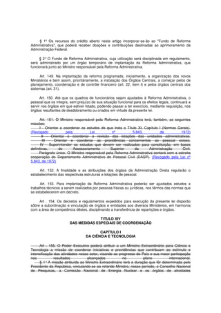 § 1º Os recursos do crédito aberto neste artigo incorporar-se-ão ao "Fundo de Reforma
Administrativa", que poderá receber doações e contribuições destinadas ao aprimoramento da
Administração Federal.
§ 2° O Fundo de Reforma Administrativa, cuja utilização será disciplinada em regulamento,
será administrado por um órgão temporário de implantação da Reforma Administrativa, que
funcionará junto ao Ministro responsável pela Reforma Administrativa.
Art. 149. Na implantação da reforma programada, inicialmente, a organização dos novos
Ministérios e bem assim, prioritàriamente, a instalação dos Órgãos Centrais, a começar pelos de
planejamento, coordenação e de contrôle financeiro (art. 22, item I) e pelos órgãos centrais dos
sistemas (art. 31).
Art. 150. Até que os quadros de funcionários sejam ajustados à Reforma Administrativa, o
pessoal que os integra, sem prejuízo de sua situação funcional para os efeitos legais, continuará a
servir nos órgãos em que estiver lotado, podendo passar a ter exercício, mediante requisição, nos
órgãos resultantes de desdobramento ou criados em virtude da presente lei.
Art. 151. O Ministro responsável pela Reforma Administrativa terá, também, as seguintes
missões:
I - Orientar e coordenar os estudos de que trata o Título XI, Capítulo I (Normas Gerais).
(Revogado pela Lei nº 5.843, de 1972)
II - Orientar e coordenar a revisão das lotações das unidades administrativas.
III - Orientar e coordenar as providências concernentes ao pessoal ocioso.
IV - Superintender os estudos que devem ser realizados para constituição, em bases
definitivas, do Assessoramento Superior da Administração Civil.
Parágrafo único. O Ministro responsável pela Reforma Administrativa contará com a estreita
cooperação do Departamento Administrativo do Pessoal Civil (DASP). (Revogado pela Lei nº
5.843, de 1972)
Art. 152. A finalidade e as atribuições dos órgãos da Administração Direta regularão o
estabelecimento das respectivas estruturas e lotações de pessoal.
Art. 153. Para implantação da Reforma Administrativa poderão ser ajustados estudos e
trabalhos técnicos a serem realizados por pessoas físicas ou jurídicas, nos têrmos das normas que
se estabelecerem em decreto.
Art . 154. Os decretos e regulamentos expedidos para execução da presente lei disporão
sôbre a subordinação e vinculação de órgãos e entidades aos diversos Ministérios, em harmonia
com a área de competência dêstes, disciplinando a transferência de repartições e órgãos.
TíTULO XIV
DAS MEDIDAS ESPECIAIS DE COORDENAÇÃO
CAPÍTULO I
DA CIÊNCIA E TECNOLOGIA
Art . 155. O Poder Executivo poderá atribuir a um Ministro Extraordinário para Ciência e
Tecnologia a missão de coordenar iniciativas e providências que contribuam ao estímulo e
intensificação das atividades nesse setor, visando ao progresso do País e sua maior participação
nos resultados alcançados no plano internacional.
§ 1° A missão atribuída ao Ministro Extraordinário terá a duração que fôr determinada pelo
Presidente da República, vinculando-se ao referido Ministro, nesse período, o Conselho Nacional
de Pesquisas, a Comissão Nacional de Energia Nuclear e os órgãos de atividades
 