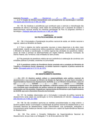 espaciais.(Revogado pelo Decreto-Lei nº 900, de 1969)
§ 2° A função do Ministro Extraordinário será principalmente de coordenação e estímulo.
(Revogado pelo Decreto-Lei nº 900, de 1969)
Art. 155. As iniciativas e providências que contribuem para o estímulo e intensificação das
atividades de ciência e tecnologia, serão objeto de coordenação com o propósito de acelerar o
desenvolvimento nacional através da crescente participação do País no progresso científico e
tecnológico. (Redação dada pelo Decreto-Lei nº 900, de 1969)
CAPÍTULO II
DA POLÍTICA NACIONAL DE SAÚDE
Art . 156. A formulação e Coordenação da política nacional de saúde, em âmbito nacional e
regional, caberá ao Ministério da Saúde.
§ 1º Com o objetivo de melhor aproveitar recursos e meios disponíveis e de obter maior
produtividade, visando a proporcionar efetiva assistência médico-social à comunidade, promoverá
o Ministério da Saúde a coordenação, no âmbito regional das atividades de assistência médico-
social, de modo a entrosar as desempenhadas por órgãos federais, estaduais, municipais, do
Distrito Federal, dos Territórios e das entidades do setor privado.
§ 2º Na prestação da assistência médica dar-se-á preferência à celebração de convênios com
entidades públicas e privadas, existentes na comunidade.
§ 3º A assistência médica da Previdência Social, prestada sob a jurisdição do Ministério do
Trabalho e Previdência Social, obedecerá, no âmbito nacional e regional, à política nacional de
saúde. (Revogado pela Lei nº 6.118, de 1974)
CAPÍTULO III
DO ABASTECIMENTO NACIONAL
Art. 157. O Govêrno poderá atribuir a responsabilidade pela política nacional de
abastecimento e sua execução ao Ministro de Estado da Agricultura, ao qual ficará vinculada a
Superintendência Nacional do Abastecimento (SUNAB) ou a um Ministro Extraordinário, caso em
que a SUNAB a êste estará vinculada.
Parágrafo único. Em qualquer das hipóteses, o Ministro contará com o assessoramento de
uma Comissão para coordenação da política nacional de abastecimento e articulação com os
interessados, por êle presidida, integrada por representantes de Ministérios e pelo Superintendente
da SUNAB, que será o Secretário-Executivo da Comissão.
Art. 157. As medidas relacionadas com a formulação e execução da política nacional do
abastecimento serão objeto de coordenação na forma estabelecida em decreto. (Redação dada
pelo Decreto-Lei nº 900, de 1969)
Art. 158. Se não considerar oportunas as medidas consubstanciadas no artigo anterior, o
Govêrno poderá atribuir a formulação e coordenação da política nacional do abastecimento a uma
Comissão Nacional de Abastecimento, órgão interministerial, cuja composição, atribuições e
funcionamento serão fixados por decreto e que contará com o apoio da Superintendência Nacional
do Abastecimento.
Art. 159. Fica extinto o Conselho Deliberativo da Superintendência Nacional do
Abastecimento, de que trata a Lei Delegada n°5, de 26 de setembro de 1962.
 