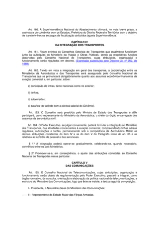 Art. 160. A Superintendência Nacional do Abastecimento ultimará, no mais breve prazo, a
assinatura de convênios com os Estados, Prefeitura do Distrito Federal e Territórios com o objetivo
de transferir-lhes os encargos de fiscalização atribuídos àquela Superintendência.
CAPÍTULO IV
DA INTEGRAÇÃO DOS TRANSPORTES
Art. 161. Ficam extintos os Conselhos Setoriais de Transportes que atualmente funcionam
junto às autarquias do Ministério da Viação e Obras Públicas, sendo as respectivas funções
absorvidas pelo Conselho Nacional de Transportes, cujas atribuições, organização e
funcionamento serão regulados em decreto. (Expressão substituída pelo Decreto-Lei nº 900, de
1969)
Art. 162. Tendo em vista a integração em geral dos transportes, a coordenação entre os
Ministérios da Aeronáutica e dos Transportes será assegurada pelo Conselho Nacional de
Transportes que se pronunciará obrigatòriamente quanto aos assuntos econômico-financeiros da
aviação comercial e, em particular, sôbre:
a) concessão de linhas, tanto nacionais como no exterior;
b) tarifas;
c) subvenções;
d) salários (de acôrdo com a política salarial do Govêrno).
Art. 163. O Conselho será presidido pelo Ministro de Estado dos Transportes e dêle
participará, como representante do Ministério da Aeronáutica, o chefe do órgão encarregado dos
assuntos da aeronáutica civil.
Art. 164. O Poder Executivo, se julgar conveniente, poderá formular a integração no Ministério
dos Transportes, das atividades concernentes à aviação comercial, compreendendo linhas aéreas
regulares, subvenções e tarifas, permanecendo sob a competência da Aeronáutica Militar as
demais atribuições constantes do item IV e as do item V do Parágrafo único do art. 63 e as
relativas ao contrôle de pessoal e das aeronaves.
§ 1° A integração poderá operar-se gradualmente, celebrando-se, quando necessário,
convênios entre os dois Ministérios.
§ 2° Promover-se-á, em conseqüência, o ajuste das atribuições cometidas ao Conselho
Nacional de Transportes nesse particular.
CAPÍTULO V
DAS COMUNICAÇÕES
Art. 165. O Conselho Nacional de Telecomunicações, cujas atribuições, organização e
funcionamento serão objeto de regulamentação pelo Poder Executivo, passará a integrar, como
órgão normativo, de consulta, orientação e elaboração da política nacional de telecomunicações, a
estrutura do Ministério das Comunicações, logo que êste se instale, e terá a seguinte composição:
I - Presidente, o Secretário-Geral do Ministério das Comunicações;
II - Representante do Estado-Maior das Fôrças Armadas.
 