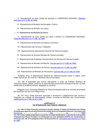 II - Representante do maior partido de oposição no CONGRESSO NACIONAL; (Redação
dada pela Lei nº 5.396, de 1968)
III - Representante do Ministério da Educação e Cultura.
IV - Representante do Ministério da Justiça.
V - Representante do Ministério do Interior.
V - Representante do maior partido que apóia o Govêrno no CONGRESSO NACIONAL;
(Redação dada pela Lei nº 5.396, de 1968)
VI - Representante do Ministério da Indústria e Comércio.
VII - Representante dos Correios e Telégrafos.
VIII - Representante do Departamento Nacional de Telecomunicações.
IX - Representante da Emprêsa Brasileira de Telecomunicações.
X - Representante das Emprêsas Concessionárias de Serviços de Telecomunicações.
XI - Representante do Ministério da Marinha; (Incluído pela Lei nº 5.396, de 1968)
XII - Representante do Ministério do Exército; (Incluído pela Lei nº 5.396, de 1968)
XIII - Representante do Ministério da Aeronáutica. (Incluído pela Lei nº 5.396, de 1968)
Parágrafo único. O Departamento Nacional de Telecomunicações passa a integrar, como
Órgão Central (art. 22, inciso II), o Ministério das Comunicações.
Art. 166. A exploração dos troncos interurbanos, a cargo da Emprêsa Brasileira de
Telecomunicações, poderá, conforme as conveniências econômicas e técnicas do serviço, ser feita
diretamente ou mediante contrato, delegação ou convênio.
Parágrafo único. A Empresa Brasileira de Telecomunicações poderá ser acionista de qualquer
das emprêsas com que tiver tráfego-mútuo.
Art. 167. Fica o Poder Executivo autorizado a transformar o Departamento dos Correios e
Telégrafos em entidade de Administração Indireta, vinculada ao Ministério das Comunicações.
(Vide Decreto-Lei nº 509, de 20.3.1969)
CAPÍTULO VI
DA INTEGRAÇÃO DAS FORÇAS ARMADAS
Art. 168. O Poder Executivo promoverá estudos visando à criação do Ministério das Fôrças
Armadas para oportuno encaminhamento do projeto de lei ao Congresso Nacional. (Revogado pelo
Decreto-Lei nº 900, de 1968)
Art. 169. Como medida preparatória e preliminar à criação do Ministério, a garantia da mais perfeita
integração das Fôrças Armadas e a coordenação de suas atividades poderão ser asseguradas na
forma dos arts. 36, 37 e parágrafo único e 50 da presente Lei. (Revogado pelo Decreto-Lei nº 900,
de 1968)
 
