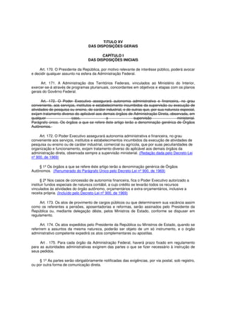TíTULO XV
DAS DISPOSIÇÕES GERAIS
CAPÍTULO I
DAS DISPOSIÇÕES INICIAIS
Art. 170. O Presidente da República, por motivo relevante de interêsse público, poderá avocar
e decidir qualquer assunto na esfera da Administração Federal.
Art. 171. A Administração dos Territórios Federais, vinculados ao Ministério do Interior,
exercer-se-á através de programas plurianuais, concordantes em objetivos e etapas com os planos
gerais do Govêrno Federal.
Art. 172. O Poder Executivo assegurará autonomia administrativa e financeira, no grau
conveniente, aos serviços, institutos e estabelecimento incumbidos da supervisão ou execução de
atividades de pesquisa ou ensino, de caráter industrial, e de outras que, por sua natureza especial,
exijam tratamento diverso do aplicável aos demais órgãos de Administração Direta, observada, em
qualquer caso, a supervisão ministerial.
Parágrafo único. Os órgãos a que se refere êste artigo terão a denominação genérica de Órgãos
Autônomos.
Art. 172. O Poder Executivo assegurará autonomia administrativa e financeira, no grau
conveniente aos serviços, institutos e estabelecimentos incumbidos da execução de atividades de
pesquisa ou ensino ou de caráter industrial, comercial ou agrícola, que por suas peculiaridades de
organização e funcionamento, exijam tratamento diverso do aplicável aos demais órgãos da
administração direta, observada sempre a supervisão ministerial. (Redação dada pelo Decreto-Lei
nº 900, de 1969)
§ 1º Os órgãos a que se refere êste artigo terão a denominação genérica de Órgãos
Autônomos. (Renumerado do Parágrafo Único pelo Decreto-Lei nº 900, de 1969)
§ 2º Nos casos de concessão de autonomia financeira, fica o Poder Executivo autorizado a
instituir fundos especiais de natureza contábil, a cujo crédito se levarão todos os recursos
vinculados às atividades do órgão autônomo, orçamentários e extra-orçamentários, inclusive a
receita própria. (Incluído pelo Decreto-Lei nº 900, de 1969)
Art. 173. Os atos de provimento de cargos públicos ou que determinarem sua vacância assim
como os referentes a pensões, aposentadorias e reformas, serão assinados pelo Presidente da
República ou, mediante delegação dêste, pelos Ministros de Estado, conforme se dispuser em
regulamento.
Art. 174. Os atos expedidos pelo Presidente da República ou Ministros de Estado, quando se
referirem a assuntos da mesma natureza, poderão ser objeto de um só instrumento, e o órgão
administrativo competente expedirá os atos complementares ou apostilas.
Art . 175. Para cada órgão da Administração Federal, haverá prazo fixado em regulamento
para as autoridades administrativas exigirem das partes o que se fizer necessário à instrução de
seus pedidos.
§ 1º As partes serão obrigatòriamente notificadas das exigências, por via postal, sob registro,
ou por outra forma de comunicação direta.
 