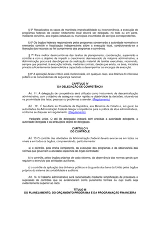 § 5º Ressalvados os casos de manifesta impraticabilidade ou inconveniência, a execução de
programas federais de caráter nitidamente local deverá ser delegada, no todo ou em parte,
mediante convênio, aos órgãos estaduais ou municipais incumbidos de serviços correspondentes.
§ 6º Os órgãos federais responsáveis pelos programas conservarão a autoridade normativa e
exercerão contrôle e fiscalização indispensáveis sôbre a execução local, condicionando-se a
liberação dos recursos ao fiel cumprimento dos programas e convênios.
§ 7º Para melhor desincumbir-se das tarefas de planejamento, coordenação, supervisão e
contrôle e com o objetivo de impedir o crescimento desmesurado da máquina administrativa, a
Administração procurará desobrigar-se da realização material de tarefas executivas, recorrendo,
sempre que possível, à execução indireta, mediante contrato, desde que exista, na área, iniciativa
privada suficientemente desenvolvida e capacitada a desempenhar os encargos de execução.
§ 8º A aplicação desse critério está condicionada, em qualquer caso, aos ditames do interesse
público e às conveniências da segurança nacional.
CAPÍTULO IV
DA DELEGAÇÃO DE COMPETÊNCIA
Art. 11. A delegação de competência será utilizada como instrumento de descentralização
administrativa, com o objetivo de assegurar maior rapidez e objetividade às decisões, situando-as
na proximidade dos fatos, pessoas ou problemas a atender. (Regulamento)
Art . 12 . É facultado ao Presidente da República, aos Ministros de Estado e, em geral, às
autoridades da Administração Federal delegar competência para a prática de atos administrativos,
conforme se dispuser em regulamento. (Regulamento)
Parágrafo único. O ato de delegação indicará com precisão a autoridade delegante, a
autoridade delegada e as atribuições objeto de delegação.
CAPÍTULO V
DO CONTRÔLE
Art. 13 O contrôle das atividades da Administração Federal deverá exercer-se em todos os
níveis e em todos os órgãos, compreendendo, particularmente:
a) o contrôle, pela chefia competente, da execução dos programas e da observância das
normas que governam a atividade específica do órgão controlado;
b) o contrôle, pelos órgãos próprios de cada sistema, da observância das normas gerais que
regulam o exercício das atividades auxiliares;
c) o contrôle da aplicação dos dinheiros públicos e da guarda dos bens da União pelos órgãos
próprios do sistema de contabilidade e auditoria.
Art. 14. O trabalho administrativo será racionalizado mediante simplificação de processos e
supressão de contrôles que se evidenciarem como puramente formais ou cujo custo seja
evidentemente superior ao risco.
TÍTULO III
DO PLANEJAMENTO, DO ORÇAMENTO-PROGRAMA E DA PROGRAMAÇÃO FINANCEIRA
 