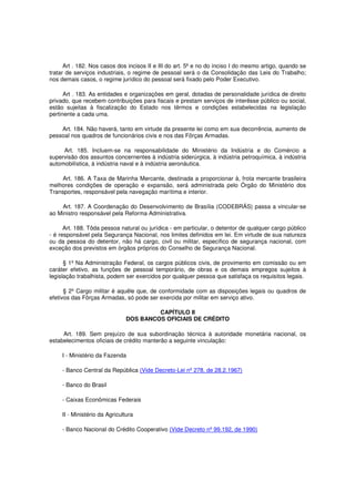 Art . 182. Nos casos dos incisos II e III do art. 5º e no do inciso I do mesmo artigo, quando se
tratar de serviços industriais, o regime de pessoal será o da Consolidação das Leis do Trabalho;
nos demais casos, o regime jurídico do pessoal será fixado pelo Poder Executivo.
Art . 183. As entidades e organizações em geral, dotadas de personalidade jurídica de direito
privado, que recebem contribuições para fiscais e prestam serviços de interêsse público ou social,
estão sujeitas à fiscalização do Estado nos têrmos e condições estabelecidas na legislação
pertinente a cada uma.
Art. 184. Não haverá, tanto em virtude da presente lei como em sua decorrência, aumento de
pessoal nos quadros de funcionários civis e nos das Fôrças Armadas.
Art. 185. Incluem-se na responsabilidade do Ministério da Indústria e do Comércio a
supervisão dos assuntos concernentes à indústria siderúrgica, à indústria petroquímica, à indústria
automobilística, à indústria naval e à indústria aeronáutica.
Art. 186. A Taxa de Marinha Mercante, destinada a proporcionar à, frota mercante brasileira
melhores condições de operação e expansão, será administrada pelo Órgão do Ministério dos
Transportes, responsável pela navegação marítima e interior.
Art. 187. A Coordenação do Desenvolvimento de Brasília (CODEBRÁS) passa a vincular-se
ao Ministro responsável pela Reforma Administrativa.
Art. 188. Tôda pessoa natural ou jurídica - em particular, o detentor de qualquer cargo público
- é responsável pela Segurança Nacional, nos limites definidos em lei. Em virtude de sua natureza
ou da pessoa do detentor, não há cargo, civil ou militar, específico de segurança nacional, com
exceção dos previstos em órgãos próprios do Conselho de Segurança Nacional.
§ 1º Na Administração Federal, os cargos públicos civis, de provimento em comissão ou em
caráter efetivo, as funções de pessoal temporário, de obras e os demais empregos sujeitos à
legislação trabalhista, podem ser exercidos por qualquer pessoa que satisfaça os requisitos legais.
§ 2º Cargo militar é aquêle que, de conformidade com as disposições legais ou quadros de
efetivos das Fôrças Armadas, só pode ser exercida por militar em serviço ativo.
CAPÍTULO II
DOS BANCOS OFICIAIS DE CRÉDITO
Art. 189. Sem prejuízo de sua subordinação técnica à autoridade monetária nacional, os
estabelecimentos oficiais de crédito manterão a seguinte vinculação:
I - Ministério da Fazenda
- Banco Central da República (Vide Decreto-Lei nº 278, de 28.2.1967)
- Banco do Brasil
- Caixas Econômicas Federais
II - Ministério da Agricultura
- Banco Nacional do Crédito Cooperativo (Vide Decreto nº 99.192, de 1990)
 