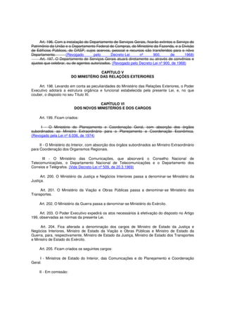 Art. 196. Com a instalação do Departamento de Serviços Gerais, ficarão extintos o Serviço do
Patrimônio da União e o Departamento Federal de Compras, do Ministério da Fazenda, e a Divisão
de Edifícios Públicos, do DASP, cujos acervos, pessoal e recursos são transferidos para o nôvo
Departamento. (Revogado pelo Decreto-Lei nº 900, de 1968)
Art. 197. O Departamento de Serviços Gerais atuará diretamente ou através de convênios e
ajustes que celebrar, ou de agentes autorizados. (Revogado pelo Decreto-Lei nº 900, de 1968)
CAPÍTULO V
DO MINISTÉRIO DAS RELAÇÕES EXTERIORES
Art. 198. Levando em conta as peculiaridades do Ministério das Relações Exteriores, o Poder
Executivo adotará a estrutura orgânica e funcional estabelecida pela presente Lei, e, no que
couber, o disposto no seu Título XI.
CAPÍTULO VI
DOS NOVOS MINISTÉRIOS E DOS CARGOS
Art. 199. Ficam criados:
I - O Ministério do Planejamento e Coordenação Geral, com absorção dos órgãos
subordinados ao Ministro Extraordinário para o Planejamento e Coordenação Econômica.
(Revogado pela Lei nº 6.036, de 1974)
II - O Ministério do Interior, com absorção dos órgãos subordinados ao Ministro Extraordinário
para Coordenação dos Organismos Regionais.
III - O Ministério das Comunicações, que absorverá o Conselho Nacional de
Telecomunicações, o Departamento Nacional de Telecomunicações e o Departamento dos
Correios e Telégrafos. (Vide Decreto-Lei nº 509, de 20.3.1969)
Art. 200. O Ministério da Justiça e Negócios Interiores passa a denominar-se Ministério da
Justiça.
Art. 201. O Ministério da Viação e Obras Públicas passa a denominar-se Ministério dos
Transportes.
Art. 202. O Ministério da Guerra passa a denominar-se Ministério do Exército.
Art. 203. O Poder Executivo expedirá os atos necessários à efetivação do disposto no Artigo
199, observadas as normas da presente Lei.
Art. 204. Fica alterada a denominação dos cargos de Ministro de Estado da Justiça e
Negócios Interiores, Ministro de Estado da Viação e Obras Públicas e Ministro de Estado da
Guerra, para, respectivamente, Ministro de Estado da Justiça, Ministro de Estado dos Transportes
e Ministro de Estado do Exército.
Art. 205. Ficam criados os seguintes cargos:
I - Ministros de Estado do Interior, das Comunicações e do Planejamento e Coordenação
Geral.
II - Em comissão:
 