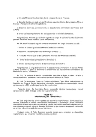 a) Em cada Ministério Civil, Secretário-Geral, e Inspetor-Geral de Finanças.
b) Consultor Jurídico, em cada um dos Ministérios seguintes: Interior, Comunicações, Minas e
Energia, e Planejamento e Coordenação Geral.
c) Diretor do Centro de Aperfeiçoamento, no Departamento Administrativo do Pessoal Civil
(DASP).
d) Diretor-Geral do Departamento dos Serviços Gerais, no Ministério da Fazenda.
Parágrafo único. À medida que se forem vagando, os cargos de Consultor Jurídico atualmente
providos em caráter efetivo passarão a sê-lo em comissão.
Art. 206. Ficam fixados da seguinte forma os vencimentos dos cargos criados no Art. 205:
I - Ministro de Estado: igual aos dos Ministros de Estado existentes.
II - Secretário-Geral e Inspetor-Geral de Finanças: Símbolo 1-C.
III - Consultor Jurídico: igual ao dos Consultores Jurídicos dos Ministérios existentes.
IV - Diretor do Centro de Aperfeiçoamento: Símbolo 2-C.
V - Diretor -Geral do Departamento de Serviços Gerais: Símbolo 1-C.
Parágrafo único. O cargo de Diretor-Geral do Departamento Administrativo do Serviço Público
(DASP), Símbolo 1-C, passa a denominar-se Diretor-Geral do Departamento Administrativo do
Pessoal Civil (DASP), Símbolo 1-C.
Art. 207. Os Ministros de Estado Extraordinários instituídos no Artigo 37 desta Lei terão o
mesmo vencimento, vantagens e prerrogativas dos demais Ministros de Estado.
Art . 208. Os Ministros de Estado, os Chefes dos Gabinetes Civil e Militar da Presidência da
República e o Chefe do Serviço Nacional de Informações perceberão uma representação mensal
correspondente a 50% (cinqüenta por cento) dos vencimentos.
Parágrafo único. Os Secretários-Gerais perceberão idêntica representação mensal
correspondente a 30% (trinta por cento) dos seus vencimentos.
TíTULO XVI
DAS DISPOSIÇÕES TRANSITÓRIAS
Art. 209. Enquanto não forem expedidos os respectivos regulamentos e estruturados seus
serviços, o Ministério do Interior, o Ministério do Planejamento e Coordenação Geral e o Ministério
das Comunicações ficarão sujeitos ao regime de trabalho pertinente aos Ministérios Extraordinários
que antecederam os dois primeiros daqueles Ministérios no que concerne ao pessoal, à execução
de serviços e à movimentação de recursos financeiros.
Parágrafo único. O Poder Executivo expedirá decreto para consolidar as disposições
regulamentares que em caráter transitório, deverão prevalecer.
 