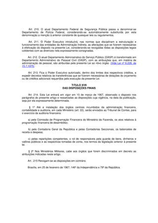 Art. 210. O atual Departamento Federal de Segurança Pública passa a denominar-se
Departamento de Polícia Federal, considerando-se automàticamente substituída por esta
denominação a menção à anterior constante de quaisquer leis ou regulamentos.
Art. 211. O Poder Executivo introduzirá, nas normas que disciplinam a estruturação e
funcionamento das entidades da Administração Indireta, as alterações que se fizerem necessárias
à efetivação do disposto na presente Lei, considerando-se revogadas tôdas as disposições legais
colidentes com as diretrizes nela expressamente consignadas.
Art. 212. O atual Departamento Administrativo do Serviço Público (DASP) é transformado em
Departamento Administrativo do Pessoal Civil (DASP), com as atribuições que, em matéria de
administração de pessoal, são atribuídas pela presente Lei ao nôvo órgão. (Vide Lei nº 6.228, de
15.7.1975)
Art. 213. Fica o Poder Executivo autorizado, dentro dos limites dos respectivos créditos, a
expedir decretos relativos às transferências que se fizerem necessárias de dotações do orçamento
ou de créditos adicionais requeridos pela execução da presente Lei.
TíTULO XVII
DAS DISPOSIÇÕES FINAIS
Art. 214. Esta Lei entrará em vigor em 15 de março de 1967, observado o disposto nos
parágrafos do presente artigo e ressalvadas as disposições cuja vigência, na data da publicação,
seja por ela expressamente determinada.
§ 1º Até a instalação dos órgãos centrais incumbidos da administração financeira,
contabilidade e auditoria, em cada Ministério (art. 22), serão enviados ao Tribunal de Contas, para
o exercício da auditoria financeira:
a) pela Comissão de Programação Financeira do Ministério da Fazenda, os atos relativos à
programação financeira de desembôlso;
b) pela Contadoria Geral da República e pelas Contadorias Seccionais, os balancetes de
receita e despesa;
c) pelas repartições competentes, o rol de responsáveis pela guarda de bens, dinheiros e
valôres públicos e as respectivas tomadas de conta, nos termos da legislação anterior à presente
lei.
§ 2º Nos Ministérios Militares, cabe aos órgãos que forem discriminados em decreto as
atribuições indicadas neste artigo.
Art . 215 Revogam-se as disposições em contrário.
Brasília, em 25 de fevereiro de 1967; 146º da Independência e 79º da República.
 