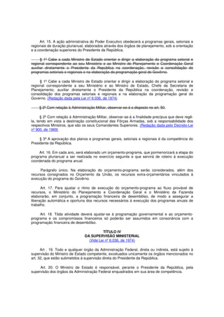 Art. 15. A ação administrativa do Poder Executivo obedecerá a programas gerais, setoriais e
regionais de duração plurianual, elaborados através dos órgãos de planejamento, sob a orientação
e a coordenação superiores do Presidente da República.
§ 1º Cabe a cada Ministro de Estado orientar e dirigir a elaboração do programa setorial e
regional correspondente ao seu Ministério e ao Ministro do Planejamento e Coordenação Geral
auxiliar diretamente o Presidente da República na coordenação, revisão e consolidação do
programas setoriais e regionais e na elaboração da programação geral do Govêrno.
§ 1º Cabe a cada Ministro de Estado orientar e dirigir a elaboração do programa setorial e
regional correspondente a seu Ministério e ao Ministro de Estado, Chefe da Secretaria de
Planejamento, auxiliar diretamente o Presidente da República na coordenação, revisão e
consolidação dos programas setoriais e regionais e na elaboração da programação geral do
Governo. (Redação dada pela Lei nº 6.036, de 1974)
§ 2º Com relação à Administração Militar, observar-se-á o disposto no art. 50.
§ 2º Com relação à Administração Militar, observar-se-á a finalidade precípua que deve regê-
la, tendo em vista a destinação constitucional das Fôrças Armadas, sob a responsabilidade dos
respectivos Ministros, que são os seus Comandantes Superiores. (Redação dada pelo Decreto-Lei
nº 900, de 1969)
§ 3º A aprovação dos planos e programas gerais, setoriais e regionais é da competência do
Presidente da República.
Art. 16. Em cada ano, será elaborado um orçamento-programa, que pormenorizará a etapa do
programa plurianual a ser realizada no exercício seguinte e que servirá de roteiro à execução
coordenada do programa anual.
Parágrafo único. Na elaboração do orçamento-programa serão considerados, além dos
recursos consignados no Orçamento da União, os recursos extra-orçamentários vinculados à
execução do programa do Govêrno.
Art. 17. Para ajustar o ritmo de execução do orçamento-programa ao fluxo provável de
recursos, o Ministério do Planejamento e Coordenação Geral e o Ministério da Fazenda
elaborarão, em conjunto, a programação financeira de desembôlso, de modo a assegurar a
liberação automática e oportuna dos recursos necessários à execução dos programas anuais de
trabalho.
Art. 18. Tôda atividade deverá ajustar-se à programação governamental e ao orçamento-
programa e os compromissos financeiros só poderão ser assumidos em consonância com a
programação financeira de desembôlso.
TÍTULO IV
DA SUPERVISÃO MINISTERIAL
(Vide Lei nº 6.036, de 1974)
Art . 19. Todo e qualquer órgão da Administração Federal, direta ou indireta, está sujeito à
supervisão do Ministro de Estado competente, excetuados unicamente os órgãos mencionados no
art. 32, que estão submetidos à supervisão direta do Presidente da República.
Art. 20. O Ministro de Estado é responsável, perante o Presidente da República, pela
supervisão dos órgãos da Administração Federal enquadrados em sua área de competência.
 