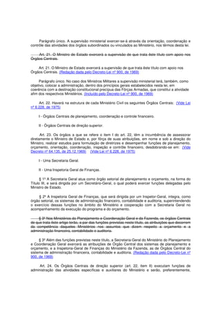 Parágrafo único. A supervisão ministerial exercer-se-á através da orientação, coordenação e
contrôle das atividades dos órgãos subordinados ou vinculados ao Ministério, nos têrmos desta lei.
Art. 21. O Ministro de Estado exercerá a supervisão de que trata êste título com apoio nos
Órgãos Centrais.
Art. 21. O Ministro de Estado exercerá a supervisão de que trata êste título com apoio nos
Órgãos Centrais. (Redação dada pelo Decreto-Lei nº 900, de 1969)
Parágrafo único. No caso dos Ministros Militares a supervisão ministerial terá, também, como
objetivo, colocar a administração, dentro dos princípios gerais estabelecidos nesta lei, em
coerência com a destinação constitucional precípua das Fôrças Armadas, que constitui a atividade
afim dos respectivos Ministérios. (Incluído pelo Decreto-Lei nº 900, de 1969)
Art. 22. Haverá na estrutura de cada Ministério Civil os seguintes Órgãos Centrais: (Vide Lei
nº 6.228, de 1975)
I - Órgãos Centrais de planejamento, coordenação e controle financeiro.
II - Órgãos Centrais de direção superior.
Art. 23. Os órgãos a que se refere o item I do art. 22, têm a incumbência de assessorar
diretamente o Ministro de Estado e, por fôrça de suas atribuições, em nome e sob a direção do
Ministro, realizar estudos para formulação de diretrizes e desempenhar funções de planejamento,
orçamento, orientação, coordenação, inspeção e contrôle financeiro, desdobrando-se em: (Vide
Decreto nº 64.135, de 25.12.1969) (Vide Lei nº 6.228, de 1975)
I - Uma Secretaria Geral.
II - Uma Inspetoria Geral de Finanças.
§ 1º A Secretaria Geral atua como órgão setorial de planejamento e orçamento, na forma do
Título III, e será dirigida por um Secretário-Geral, o qual poderá exercer funções delegadas pelo
Ministro de Estado.
§ 2º A Inspetoria Geral de Finanças, que será dirigida por um Inspetor-Geral, integra, como
órgão setorial, os sistemas de administração financeiro, contabilidade e auditoria, superintendendo
o exercício dessas funções no âmbito do Ministério e cooperação com a Secretaria Geral no
acompanhamento da execução do programa e do orçamento.
§ 3º Nos Ministérios do Planejamento e Coordenação Geral e da Fazenda, os órgãos Centrais
de que trata êste artigo terão, a par das funções previstas neste título, as atribuições que decorrem
da competência daqueles Ministérios nos assuntos que dizem respeito a orçamento e a
administração financeira, contabilidade e auditoria.
§ 3º Além das funções previstas neste título, a Secretaria-Geral do Ministério do Planejamento
e Coordenação Geral exercerá as atribuições de Órgão Central dos sistemas de planejamento e
orçamento, e a Inspetoria-Geral de Finanças do Ministério da Fazenda, as de Órgãos Central do
sistema de administração financeira, contabilidade e auditoria. (Redação dada pelo Decreto-Lei nº
900, de 1969)
Art. 24. Os Órgãos Centrais de direção superior (art. 22, item II) executam funções de
administração das atividades específicas e auxiliares do Ministério e serão, preferentemente,
 