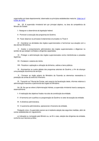 organizados em base departamental, observados os princípios estabelecidos nesta lei. (Vide Lei nº
6.228, de 1975)
Art . 25. A supervisão ministerial tem por principal objetivo, na área de competência do
Ministro de Estado:
I - Assegurar a observância da legislação federal.
II - Promover a execução dos programas do Govêrno.
III - Fazer observar os princípios fundamentais enunciados no Título II.
IV - Coordenar as atividades dos órgãos supervisionados e harmonizar sua atuação com a
dos demais Ministérios.
V - Avaliar o comportamento administrativo dos órgãos supervisionados e diligenciar no
sentido de que estejam confiados a dirigentes capacitados.
VI - Proteger a administração dos órgãos supervisionados contra interferências e pressões
ilegítimas.
VII - Fortalecer o sistema do mérito.
VIII - Fiscalizar a aplicação e utilização de dinheiros, valôres e bens públicos.
IX - Acompanhar os custos globais dos programas setoriais do Govêrno, a fim de alcançar
uma prestação econômica de serviços.
X - Fornecer ao órgão próprio do Ministério da Fazenda os elementos necessários à
prestação de contas do exercício financeiro.
XI - Transmitir ao Tribunal de Contas, sem prejuízo da fiscalização deste, informes relativos à
administração financeira e patrimonial dos órgãos do Ministério.
Art. 26. No que se refere à Administração Indireta, a supervisão ministerial visará a assegurar,
essencialmente:
I - A realização dos objetivos fixados nos atos de constituição da entidade.
II - A harmonia com a política e a programação do Govêrno no setor de atuação da entidade.
III - A eficiência administrativa.
IV - A autonomia administrativa, operacional e financeira da entidade.
Parágrafo único. A supervisão exercer-se-á mediante adoção das seguintes medidas, além de
outras estabelecidas em regulamento:
a) indicação ou nomeação pelo Ministro ou, se fôr o caso, eleição dos dirigentes da entidade,
conforme sua natureza jurídica;
 