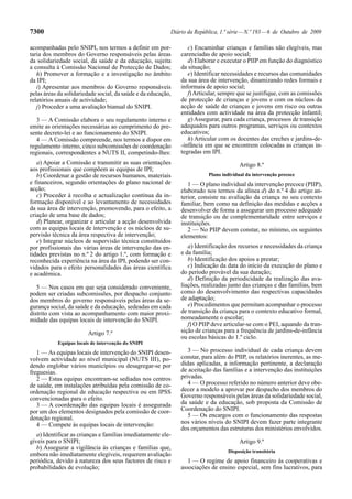 7300                                                       Diário da República, 1.ª série — N.º 193 — 6 de Outubro de 2009

acompanhadas pelo SNIPI, nos termos a definir em por-             c) Encaminhar crianças e famílias não elegíveis, mas
taria dos membros do Governo responsáveis pelas áreas          carenciadas de apoio social;
da solidariedade social, da saúde e da educação, sujeita          d) Elaborar e executar o PIIP em função do diagnóstico
a consulta à Comissão Nacional de Protecção de Dados;          da situação;
   h) Promover a formação e a investigação no âmbito              e) Identificar necessidades e recursos das comunidades
da IPI;                                                        da sua área de intervenção, dinamizando redes formais e
   i) Apresentar aos membros do Governo responsáveis           informais de apoio social;
pelas áreas da solidariedade social, da saúde e da educação,      f) Articular, sempre que se justifique, com as comissões
relatórios anuais de actividade;                               de protecção de crianças e jovens e com os núcleos da
   j) Proceder a uma avaliação bianual do SNIPI.               acção de saúde de crianças e jovens em risco ou outras
                                                               entidades com actividade na área da protecção infantil;
   3 — A Comissão elabora o seu regulamento interno e             g) Assegurar, para cada criança, processos de transição
emite as orientações necessárias ao cumprimento do pre-        adequados para outros programas, serviços ou contextos
sente decreto-lei e ao funcionamento do SNIPI.                 educativos;
   4 — A Comissão compreende, nos termos a dispor em              h) Articular com os docentes das creches e jardins-de-
regulamento interno, cinco subcomissões de coordenação         -infância em que se encontrem colocadas as crianças in-
regionais, correspondentes a NUTS II, competindo-lhes:         tegradas em IPI.
   a) Apoiar a Comissão e transmitir as suas orientações                               Artigo 8.º
aos profissionais que compõem as equipas de IPI;
   b) Coordenar a gestão de recursos humanos, materiais                   Plano individual da intervenção precoce
e financeiros, segundo orientações do plano nacional de           1 — O plano individual da intervenção precoce (PIIP),
acção;                                                         elaborado nos termos da alínea d) do n.º 4 do artigo an-
   c) Proceder à recolha e actualização contínua da in-        terior, consiste na avaliação da criança no seu contexto
formação disponível e ao levantamento de necessidades          familiar, bem como na definição das medidas e acções a
da sua área de intervenção, promovendo, para o efeito, a       desenvolver de forma a assegurar um processo adequado
criação de uma base de dados;                                  de transição ou de complementaridade entre serviços e
   d) Planear, organizar e articular a acção desenvolvida      instituições.
com as equipas locais de intervenção e os núcleos de su-          2 — No PIIP devem constar, no mínimo, os seguintes
pervisão técnica da área respectiva de intervenção;            elementos:
   e) Integrar núcleos de supervisão técnica constituídos
por profissionais das várias áreas de intervenção das en-         a) Identificação dos recursos e necessidades da criança
tidades previstas no n.º 2 do artigo 1.º, com formação e       e da família;
reconhecida experiência na área da IPI, podendo ser con-          b) Identificação dos apoios a prestar;
vidados para o efeito personalidades das áreas científica         c) Indicação da data do início da execução do plano e
e académica.                                                   do período provável da sua duração;
                                                                  d) Definição da periodicidade da realização das ava-
   5 — Nos casos em que seja considerado conveniente,          liações, realizadas junto das crianças e das famílias, bem
podem ser criadas subcomissões, por despacho conjunto          como do desenvolvimento das respectivas capacidades
dos membros do governo responsáveis pelas áreas da se-         de adaptação;
gurança social, da saúde e da educação, sedeadas em cada          e) Procedimentos que permitam acompanhar o processo
distrito com vista ao acompanhamento com maior proxi-          de transição da criança para o contexto educativo formal,
midade das equipas locais de intervenção do SNIPI.             nomeadamente o escolar;
                                                                  f) O PIIP deve articular-se com o PEI, aquando da tran-
                        Artigo 7.º                             sição de crianças para a frequência de jardins-de-infância
                                                               ou escolas básicas do 1.º ciclo.
           Equipas locais de intervenção do SNIPI
   1 — As equipas locais de intervenção do SNIPI desen-           3 — No processo individual de cada criança devem
volvem actividade ao nível municipal (NUTS III), po-           constar, para além do PIIP, os relatórios inerentes, as me-
dendo englobar vários municípios ou desagregar-se por          didas aplicadas, a informação pertinente, a declaração
freguesias.                                                    de aceitação das famílias e a intervenção das instituições
   2 — Estas equipas encontram-se sediadas nos centros         privadas.
de saúde, em instalações atribuídas pela comissão de co-          4 — O processo referido no número anterior deve obe-
ordenação regional de educação respectiva ou em IPSS           decer a modelo a aprovar por despacho dos membros do
convencionadas para o efeito.                                  Governo responsáveis pelas áreas da solidariedade social,
   3 — A coordenação das equipas locais é assegurada           da saúde e da educação, sob proposta da Comissão de
por um dos elementos designados pela comissão de coor-         Coordenação do SNIPI.
denação regional.                                                 5 — Os encargos com o funcionamento das respostas
   4 — Compete às equipas locais de intervenção:               nos vários níveis do SNIPI devem fazer parte integrante
                                                               dos orçamentos das estruturas dos ministérios envolvidos.
   a) Identificar as crianças e famílias imediatamente ele-
gíveis para o SNIPI;                                                                   Artigo 9.º
   b) Assegurar a vigilância às crianças e famílias que,
                                                                                  Disposição transitória
embora não imediatamente elegíveis, requerem avaliação
periódica, devido à natureza dos seus factores de risco e         1 — O regime de apoio financeiro às cooperativas e
probabilidades de evolução;                                    associações de ensino especial, sem fins lucrativos, para
 