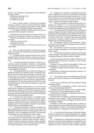 160
ensino), com formação e experiência no ensino bilingue
de alunos surdos;
b) Docentes surdos de LGP;
c) Intérpretes de LGP;
d) Terapeutas da fala.
6 — Para os alunos surdos, o processo de avaliação,
referido no artigo 6.º, deve ser desenvolvido por equipas
a constituir no agrupamento de escolas ou nas escolas
secundárias para a educação bilingue destes alunos.
7 — As equipas referidas no número anterior devem ser
constituídas pelos seguintes elementos:
a) Docente que lecciona grupo ou turma de alunos surdos do nível de educação e ensino da criança ou jovem;
b) Docente de educação especial especializado na área
da surdez;
c) Docente surdo de LGP;
d) Terapeutas da fala;
e) Outros profissionais ou serviços da escola ou da
comunidade.
8 — Deve ser dada prioridade à matrícula de alunos
surdos, nas escolas de referência para a educação bilingue
de alunos surdos.
9 — A organização da resposta educativa deve ser determinada pelo nível de educação e ensino, ano de escolaridade, idade dos alunos e nível de proficiência linguística.
10 — As respostas educativas devem ser flexíveis, assumindo carácter individual e dinâmico, e pressupõem
uma avaliação sistemática do processo de ensino e de
aprendizagem do aluno surdo, bem como o envolvimento
e a participação da família.
11 — Os agrupamentos de escolas que integram os
jardins-de-infância de referência para a educação bilingue de crianças surdas devem articular as respostas educativas com os serviços de intervenção precoce no apoio
e informação das escolhas e opções das suas famílias e
na disponibilização de recursos técnicos especializados,
nomeadamente de docentes surdos de LGP, bem como
na frequência precoce de jardim-de-infância no grupo de
crianças surdas.
12 — As crianças surdas, entre os 3 e os 6 anos de
idade, devem frequentar a educação pré-escolar, sempre
em grupos de crianças surdas, de forma a desenvolverem a
LGP como primeira língua, sem prejuízo da participação do
seu grupo com grupos de crianças ouvintes em actividades
desenvolvidas na comunidade escolar.
13 — Os alunos dos ensino básico e secundário realizam o seu percurso escolar em turmas de alunos surdos,
de forma a desenvolverem a LGP como primeira língua e
aceder ao currículo nesta língua, sem prejuízo da sua participação com as turmas de alunos ouvintes em actividades
desenvolvidas na comunidade escolar.
14 — A docência dos grupos ou turmas de alunos surdos é assegurada por docentes surdos ou ouvintes com
habilitação profissional para leccionar aqueles níveis de
educação e ensino, competentes em LGP e com formação
e experiência no ensino bilingue de alunos surdos.
15 — Na educação pré-escolar e no 1.º ciclo do ensino básico deve ser desenvolvido um trabalho de co-responsabilização e parceria entre docentes surdos e
ouvintes de forma a garantir aos alunos surdos a aprendizagem e o desenvolvimento da LGP como primeira língua,
e da língua portuguesa, como segunda língua.

Diário da República, 1.ª série — N.º 4 — 7 de Janeiro de 2008
16 — Sempre que se verifique a inexistência de docente
surdo competente em LGP, com habilitação profissional
para o exercício da docência no pré-escolar ou no 1.º ciclo
do ensino básico, deve ser garantida a colocação de docente
surdo responsável pela área curricular de LGP, a tempo
inteiro, no grupo ou turma dos alunos surdos.
17 — Não se verificando a existência de docentes competentes em LGP nos 2.º e 3.º ciclos do ensino básico e
no ensino secundário, as aulas leccionadas por docentes
ouvintes são traduzidas por um intérprete de LGP.
18 — Ao intérprete de LGP compete fazer a tradução da
língua portuguesa oral para a língua gestual portuguesa e
da língua gestual portuguesa para a língua oral das actividades que na escola envolvam a comunicação entre surdos
e ouvintes, bem como a tradução das aulas leccionadas
por docentes, reuniões, acções e projectos resultantes da
dinâmica da comunidade educativa.
19 — Os docentes surdos de LGP asseguram o desenvolvimento da língua gestual portuguesa como primeira
língua dos alunos surdos.
20 — Os docentes ouvintes asseguram o desenvolvimento da língua portuguesa como segunda língua dos
alunos surdos.
21 — Aos docentes de educação especial com formação
na área da surdez, colocados nas escolas de referência para
a educação bilingue de alunos surdos, compete:
a) Leccionar turmas de alunos surdos, atendendo à sua
habilitação profissional para a docência e à sua competência em LGP;
b) Apoiar os alunos surdos na antecipação e reforço das
aprendizagens, no domínio da leitura/escrita;
c) Elaborar e adaptar materiais para os alunos que deles
necessitem;
d) Participar na elaboração do programa educativo individual dos alunos surdos.
22 — Aos docentes surdos com habilitação profissional
para o ensino da área curricular ou da disciplina de LGP
compete:
a) Leccionar os programas LGP como primeira língua
dos alunos surdos;
b) Desenvolver, acompanhar e avaliar o processo de
ensino e de aprendizagem da LGP;
c) Definir, preparar e elaborar meios e suportes didácticos de apoio ao ensino/aprendizagem da LGP;
d) Participar na elaboração do programa educativo individual dos alunos surdos;
e) Desenvolver actividades, no âmbito da comunidade
educativa em que se insere, visando a interacção de surdos
e ouvintes e promovendo a divulgação da LGP junto da
comunidade ouvinte;
f) Ensinar a LGP como segunda língua a alunos ou
outros elementos da comunidade educativa em que está inserido, difundir os valores e a cultura da comunidade surda
contribuindo para a integração social da pessoa surda.
23 — As escolas de referência para a educação bilingue
de alunos surdos devem estar apetrechadas com equipamentos essenciais às necessidades específicas da população
surda.
24 — Consideram-se equipamentos essenciais ao nível
da escola e da sala de aula os seguintes: computadores com
câmaras, programas para tratamento de imagem e filmes,
impressora e scanner; televisor e vídeo, câmara e máquinas

 