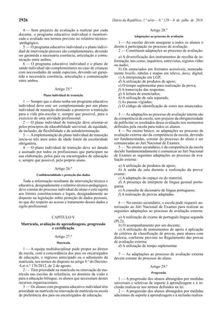 2926 Diário da República, 1.ª série—N.º 129—6 de julho de 2018
4 — Sem prejuízo da avaliação a realizar por cada
docente, o programa educativo individual é monitori-
zado e avaliado nos termos previsto no relatório técnico-
-pedagógico.
5 — O programa educativo individual e o plano indivi-
dual de intervenção precoce são complementares, devendo
ser garantida a necessária coerência, articulação e comu-
nicação entre ambos.
6 — O programa educativo individual e o plano de
saúde individual são complementares no caso de crianças
com necessidades de saúde especiais, devendo ser garan-
tida a necessária coerência, articulação e comunicação
entre ambos.
Artigo 25.º
Plano individual de transição
1 — Sempre que o aluno tenha um programa educativo
individual deve este ser complementado por um plano
individual de transição destinado a promover a transição
para a vida pós-escolar e, sempre que possível, para o
exercício de uma atividade profissional.
2 — O plano individual de transição deve orientar-se
pelos princípios da educabilidade universal, da equidade,
da inclusão, da flexibilidade e da autodeterminação.
3 — Aimplementação do plano individual de transição
inicia-se três anos antes da idade limite da escolaridade
obrigatória.
4 — O plano individual de transição deve ser datado
e assinado por todos os profissionais que participam na
sua elaboração, pelos pais ou encarregados de educação
e, sempre que possível, pelo próprio aluno.
Artigo 26.º
Confidencialidade e proteção dos dados
Toda a informação resultante da intervenção técnica e
educativa, designadamente o relatório técnico-pedagógico,
deve constar do processo individual do aluno e está sujeita
aos limites constitucionais e legais, designadamente ao
disposto na legislação sobre proteção de dados pessoais,
no que diz respeito ao acesso e tratamento desses dados e
sigilo profissional.
CAPÍTULO V
Matrícula, avaliação de aprendizagens, progressão
e certificação
Artigo 27.º
Matrícula
1 — A equipa multidisciplinar pode propor ao diretor
da escola, com a concordância dos pais ou encarregados
de educação, o ingresso antecipado ou o adiamento da
matrícula, nos termos do disposto no artigo 8.º do Decreto-
-Lei n.º 176/2012, de 2 de agosto.
2 — Têm prioridade na matrícula ou renovação de ma-
trícula nas escolas de referência, no domínio da visão e
para a educação bilingue, os alunos que necessitam destes
recursos organizacionais.
3 — Os alunos com programa educativo individual têm
prioridade na matrícula ou renovação de matrícula na escola
de preferência dos pais ou encarregados de educação.
Artigo 28.º
Adaptações ao processo de avaliação
1 — As escolas devem assegurar a todos os alunos o
direito à participação no processo de avaliação.
2 — Constituem adaptações ao processo de avaliação:
a) A diversificação dos instrumentos de recolha de in-
formação, tais como, inquéritos, entrevistas, registos vídeo
ou áudio;
b) Os enunciados em formatos acessíveis, nomeada-
mente braille, tabelas e mapas em relevo, daisy, digital;
c) A interpretação em LGP;
d) A utilização de produtos de apoio;
e) O tempo suplementar para realização da prova;
f) A transcrição das respostas;
g) A leitura de enunciados;
h) A utilização de sala separada;
i) As pausas vigiadas;
j) O código de identificação de cores nos enunciados.
3 — As adaptações ao processo de avaliação interna são
da competência da escola, sem prejuízo da obrigatoriedade
de publicitar os resultados dessa avaliação nos momentos
definidos pela escola para todos os alunos.
4 — No ensino básico, as adaptações ao processo de
avaliação externa são da competência da escola, devendo
ser fundamentadas, constar do processo do aluno e ser
comunicadas ao Júri Nacional de Exames.
5 — No ensino secundário, é da competência da escola
decidir fundamentadamente e comunicar ao Júri Nacional
de Exames as seguintes adaptações ao processo de ava-
liação externa:
a) A utilização de produtos de apoio;
b) A saída da sala durante a realização da prova/
exame;
c) A adaptação do espaço ou do material;
d) A presença de intérprete de língua gestual portu-
guesa;
e) A consulta de dicionário de língua portuguesa;
f) A realização de provas adaptadas.
6 — No ensino secundário, a escola pode requerer au-
torização ao Júri Nacional de Exames para realizar as
seguintes adaptações ao processo de avaliação externa:
a) A realização de exame de português língua segunda
(PL2);
b) O acompanhamento por um docente;
c) A utilização de instrumentos de apoio à aplicação
de critérios de classificação de provas, para alunos com
dislexia, conforme previsto no Regulamento das provas
de avaliação externa;
d) A utilização de tempo suplementar.
7 — As adaptações ao processo de avaliação externa
devem constar do processo do aluno.
Artigo 29.º
Progressão
1 — A progressão dos alunos abrangidos por medidas
universais e seletivas de suporte à aprendizagem e à in-
clusão realiza-se nos termos definidos na lei.
2 — A progressão dos alunos abrangidos por medidas
adicionais de suporte à aprendizagem e à inclusão realiza-
 