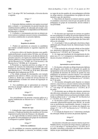 350

Diário da República, 1.ª série — N.º 12 — 17 de janeiro de 2013

do n.º 1 do artigo 198.º da Constituição, o Governo decreta
o seguinte
Artigo 1.º
Objeto

1 - O presente diploma estabelece um regime excecional
para a seleção e o recrutamento do pessoal docente dos
estabelecimentos públicos de educação pré-escolar e dos
ensinos básico e secundário na dependência do Ministério
da Educação e Ciência.
2 - A seleção e o recrutamento previsto no número anterior realiza-se mediante concurso externo extraordinário,
nos termos estabelecidos no presente diploma.
Artigo 2.º
Requisitos de admissão

1 - Podem ser opositores ao concurso os candidatos
que reúnam cumulativamente os seguintes requisitos de
admissão:
a) Exercício efetivo de funções docentes com qualificação profissional, em pelo menos 365 dias, nos três anos
letivos imediatamente anteriores ao da data de abertura do
presente concurso, em regime de contrato de trabalho em
funções públicas a termo resolutivo decorrente da aplicação do Decreto-Lei n.º 35/2007, de 15 de fevereiro, e do
Decreto-Lei n.º 20/2006, de 31 de janeiro;
b) Preencher os requisitos previstos no artigo 22.º do
Estatuto da Carreira dos Educadores de Infância e dos
Professores dos Ensinos Básico e Secundário, aprovado
pelo Decreto-Lei n.º 139-A/90, de 28 de abril, doravante
designado abreviadamente por ECD;
c) Ter obtido avaliação de desempenho com menção
qualitativa não inferior a «Bom», nos anos a que se refere
a alínea a), desde que o tempo de serviço devesse ser
obrigatoriamente avaliado nos termos da legislação ao
tempo aplicável.
2 - Aos candidatos que se apresentem ao concurso
previsto no presente diploma não é aplicado o n.º 7 do
artigo 2.º do ECD.
Artigo 3.º
Norma remissiva

Aos procedimentos do presente concurso aplica-se o
regime estabelecido no Decreto-Lei n.º 132/2012, de 27
de junho.
Artigo 4.º
Dotação das vagas

1 - A dotação das vagas a preencher mediante o presente
concurso, é fixada por portaria dos membros do Governo
responsáveis pelas áreas das finanças e da educação.
2 - As vagas referidas no número anterior são apuradas
por quadro de zona pedagógica por grupo de recrutamento
e extinguem-se quando vagarem.
Artigo 5.º
Âmbito das candidaturas

1 - Os candidatos ao concurso regulado pelo presente
diploma são obrigados, a concorrer, no mínimo, a todas

as vagas de um dos quadros de zona pedagógica referidas
no artigo anterior, correspondentes aos grupos de recrutamento a que são opositores.
2 - Para efeitos do disposto no número anterior, quando
os candidatos concorrem a mais do que um quadro de zona
pedagógica ou grupo de recrutamento, devem ordenar a
sua prioridade.
Artigo 6.º
Aceitação

1 - Os docentes que ingressam na carreira em quadros
de zona pedagógica ao abrigo do presente diploma devem
aceitar a colocação no prazo de cinco dias úteis, contados
a partir do dia seguinte ao da publicitação das listas definitivas de colocação.
2 - A aceitação é feita na aplicação electrónica disponibilizada pela Direção-Geral da Administração Escolar
(DGAE).
3 - A não aceitação da colocação obtida na lista definitiva, determina a aplicação da alínea a) do artigo 18.º do
Decreto-Lei n.º 132/2012, de 27 de junho.
4 - As vagas que resultarem do incumprimento do disposto nos n.ºs 1 e 2 extinguem-se imediatamente após o
decurso do prazo referido no n.º 1.
Artigo 7.º
Apresentação ao concurso interno

1 - Os docentes colocados ao abrigo do presente diploma
são obrigados, para efeitos de colocação em quadro de
agrupamento ou de escola não agrupada, a serem opositores
na qualidade de docentes de carreira de quadro de zona
pedagógica no primeiro concurso interno a ser realizado
após a entrada em vigor do presente diploma, previsto na
alínea a) do n.º 1 do artigo 5.º do Decreto-Lei n.º 132/2012,
de 27 de junho.
2 - Os docentes abrangidos pelo disposto no número
anterior, concorrem ao concurso interno numa prioridade
seguinte à última prioridade estabelecida na alínea c) do
n.º 1 do artigo 10.º do Decreto-Lei n.º 132/2012, de 27
de junho.
3 - Os docentes que ao abrigo dos números anteriores
não obtiverem colocação no concurso interno, devem concorrer à mobilidade interna na primeira prioridade estabelecida na alínea b) do n.º 1 do artigo 28.º do Decreto-Lei
n.º 132/2012, de 27 de junho.
4 - Os docentes a quem se aplica o número anterior são
colocados administrativamente pela DGAE, de acordo
com as preferências manifestadas, durante o tempo necessário à sua colocação nos termos do disposto nos
artigos 31.º, 36.º e 37.º do Decreto-Lei n.º 132/2012, de
27 de junho.
5 - A violação do disposto no n.º 1 determina a anulação
da colocação obtida nos termos do presente diploma.
Artigo 8.º
Apresentação

Aos docentes colocados por concurso interno ou por mobilidade interna, nos termos do artigo anterior, é aplicado os
n.ºs 1 e 2 do artigo 17.º do Decreto-lei n.º 132/2012, de 27
de junho, consoante a colocação seja obtida por concurso
interno ou por mobilidade interna.

 