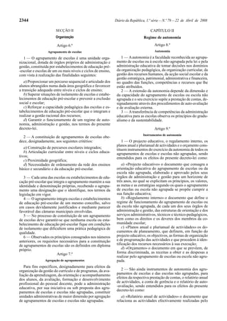 2344                                                          Diário da República, 1.ª série — N.º 79 — 22 de Abril de 2008

                       SECÇÃO II                                                     CAPÍTULO II
                       Organização                                               Regime de autonomia

                        Artigo 6.º                                                      Artigo 8.º
                  Agrupamento de escolas                                                Autonomia

   1 — O agrupamento de escolas é uma unidade orga-               1 — A autonomia é a faculdade reconhecida ao agrupa-
nizacional, dotada de órgãos próprios de administração e       mento de escolas ou à escola não agrupada pela lei e pela
gestão, constituída por estabelecimentos de educação pré-      administração educativa de tomar decisões nos domínios
-escolar e escolas de um ou mais níveis e ciclos de ensino,    da organização pedagógica, da organização curricular, da
com vista à realização das finalidades seguintes:              gestão dos recursos humanos, da acção social escolar e da
                                                               gestão estratégica, patrimonial, administrativa e financeira,
   a) Proporcionar um percurso sequencial e articulado dos     no quadro das funções, competências e recursos que lhe
alunos abrangidos numa dada área geográfica e favorecer        estão atribuídos.
a transição adequada entre níveis e ciclos de ensino;             2 — A extensão da autonomia depende da dimensão e
   b) Superar situações de isolamento de escolas e estabe-     da capacidade do agrupamento de escolas ou escola não
lecimentos de educação pré-escolar e prevenir a exclusão       agrupada e o seu exercício supõe a prestação de contas, de-
social e escolar;                                              signadamente através dos procedimentos de auto-avaliação
   c) Reforçar a capacidade pedagógica das escolas e es-       e de avaliação externa.
tabelecimentos de educação pré-escolar que o integram e           3 — A transferência de competências da administração
realizar a gestão racional dos recursos;                       educativa para as escolas observa os princípios do gradu-
   d) Garantir o funcionamento de um regime de auto-           alismo e da sustentabilidade.
nomia, administração e gestão, nos termos do presente
decreto-lei.                                                                            Artigo 9.º
                                                                                Instrumentos de autonomia
  2 — A constituição de agrupamentos de escolas obe-
dece, designadamente, aos seguintes critérios:                     1 — O projecto educativo, o regulamento interno, os
                                                               planos anual e plurianual de actividades e o orçamento cons-
   a) Construção de percursos escolares integrados;            tituem instrumentos do exercício da autonomia de todos os
   b) Articulação curricular entre níveis e ciclos educa-      agrupamentos de escolas e escolas não agrupadas, sendo
tivos;                                                         entendidos para os efeitos do presente decreto-lei como:
   c) Proximidade geográfica;
   d) Necessidades de ordenamento da rede dos ensinos              a) «Projecto educativo» o documento que consagra a
básico e secundário e da educação pré-escolar.                 orientação educativa do agrupamento de escolas ou da
                                                               escola não agrupada, elaborado e aprovado pelos seus
   3 — Cada uma das escolas ou estabelecimentos de edu-        órgãos de administração e gestão para um horizonte de
cação pré-escolar que integra o agrupamento mantém a sua       três anos, no qual se explicitam os princípios, os valores,
identidade e denominação próprias, recebendo o agrupa-         as metas e as estratégias segundo os quais o agrupamento
mento uma designação que o identifique, nos termos da          de escolas ou escola não agrupada se propõe cumprir a
legislação em vigor.                                           sua função educativa;
   4 — O agrupamento integra escolas e estabelecimentos            b) «Regulamento interno» o documento que define o
de educação pré-escolar de um mesmo concelho, salvo            regime de funcionamento do agrupamento de escolas ou
em casos devidamente justificados e mediante parecer           da escola não agrupada, de cada um dos seus órgãos de
favorável das câmaras municipais envolvidas.                   administração e gestão, das estruturas de orientação e dos
   5 — No processo de constituição de um agrupamento           serviços administrativos, técnicos e técnico-pedagógicos,
de escolas deve garantir-se que nenhuma escola ou esta-        bem como os direitos e os deveres dos membros da co-
belecimento de educação pré-escolar fique em condições         munidade escolar;
de isolamento que dificultem uma prática pedagógica de             c) «Planos anual e plurianual de actividades» os do-
qualidade.                                                     cumentos de planeamento, que definem, em função do
   6 — Observados os princípios consagrados nos números        projecto educativo, os objectivos, as formas de organização
anteriores, os requisitos necessários para a constituição      e de programação das actividades e que procedem à iden-
de agrupamentos de escolas são os definidos em diploma         tificação dos recursos necessários à sua execução;
próprio.                                                           d) «Orçamento» o documento em que se prevêem, de
                        Artigo 7.º                             forma discriminada, as receitas a obter e as despesas a
                                                               realizar pelo agrupamento de escolas ou escola não agru-
                Agregação de agrupamentos                      pada.
   Para fins específicos, designadamente para efeitos da
organização da gestão do currículo e de programas, da ava-        2 — São ainda instrumentos de autonomia dos agru-
liação da aprendizagem, da orientação e acompanhamento         pamentos de escolas e das escolas não agrupadas, para
dos alunos, da avaliação, formação e desenvolvimento           efeitos da respectiva prestação de contas, o relatório anual
profissional do pessoal docente, pode a administração          de actividades, a conta de gerência e o relatório de auto-
educativa, por sua iniciativa ou sob proposta dos agru-        -avaliação, sendo entendidos para os efeitos do presente
                                                               decreto-lei como:
pamentos de escolas e escolas não agrupadas, constituir
unidades administrativas de maior dimensão por agregação          a) «Relatório anual de actividades» o documento que
de agrupamentos de escolas e escolas não agrupadas.            relaciona as actividades efectivamente realizadas pelo
 