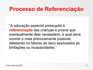 16 de março de 2016 11
Processo de Referenciação
“A educação especial pressupõe a
referenciação das crianças e jovens que
eventualmente dela necessitem, a qual deve
ocorrer o mais precocemente possível,
detetando os fatores de risco associados às
limitações ou incapacidades.”
 