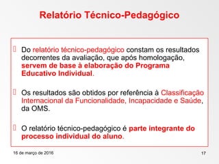 16 de março de 2016 17
Relatório Técnico-Pedagógico
 Do relatório técnico-pedagógico constam os resultados
decorrentes da avaliação, que após homologação,
servem de base à elaboração do Programa
Educativo Individual.
 Os resultados são obtidos por referência à Classificação
Internacional da Funcionalidade, Incapacidade e Saúde,
da OMS.
 O relatório técnico-pedagógico é parte integrante do
processo individual do aluno.
 