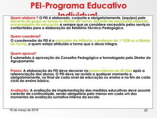 16 de março de 2016 22
PEI-Programa Educativo
Individual Quem elabora ? O PEI é elaborado, conjunta e obrigatoriamente, (equipa) pelo
docente do grupo ou turma ou Diretor de Turma, docente de educação especial,
encarregados de educação e sempre que se considere necessário pelos serviços
contactados para a elaboração do Relatório Técnico-Pedagógico.
 Quem coordena?
O coordenador do PEI é o educador de infância, o professor do 1º CEB ou o Diretor
de Turma, a quem esteja atribuída a turma que o aluno integra.
 Quem aprova?
É submetido à aprovação do Conselho Pedagógico e homologado pelo Diretor do
Agrupamento
 Prazos: A elaboração do PEI deve decorrer no prazo máximo de 60 dias após a
referenciação dos alunos. O PEI deve ser revisto a qualquer momento e,
obrigatoriamente, no final de cada nível de educação ou ensino e no fim de cada
ciclo do ensino básico.
 Avaliação: A avaliação da implementação das medidas educativas deve assumir
carácter de continuidade, sendo obrigatória pelo menos em cada um dos
momentos de avaliação sumativa interna da escola.
 