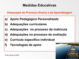16 de março de 2016 25
Medidas Educativas
Adequação do Processo Ensino e de Aprendizagem
a) Apoio Pedagógico Personalizado
b) Adequações curriculares
c) Adequações no processo de matrícula
d) Adequações no processo de avaliação
e) Currículo específico individual
f) Tecnologias de apoio
 