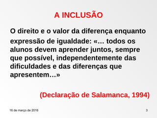 16 de março de 2016 3
O direito e o valor da diferença enquanto
expressão de igualdade: «… todos os
alunos devem aprender juntos, sempre
que possível, independentemente das
dificuldades e das diferenças que
apresentem…»
(Declaração de Salamanca, 1994)
A INCLUSÃO
 