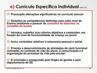 16 de março de 2016 30
e) Currículo Específico Individual (Artº 21)
 Pressupõe alterações significativas no currículo comum
 Substitui as competências definidas para cada nível de
Ensino (mediante o parecer do conselho de docentes ou
conselho de turma)
 Introduz, substitui e/ou elimina objetivos e conteúdos, em
função do nível de funcionalidade da criança ou jovem
 Inclui conteúdos relativos à autonomia pessoal e social
 Prioriza o desenvolvimento de atividades de cariz funcional
centradas no contexto de vida do aluno, à comunicação e à
organização do processo de vida pós-escolar
 É orientado e assegurado pelo Orgão de gestão e pelo
departamento de EE
 