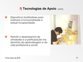 16 de março de 2016 31
f) Tecnologias de Apoio (Artº22)
@ Dispositivos facilitadores para
melhorar a funcionalidade e
reduzir incapacidade.
@ Permitir o desempenho de
atividades e a participação nos
domínios da aprendizagem e da
vida profissional e social.
 
