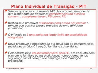 16 de março de 2016 35
Plano Individual de Transição - PIT
 Sempre que o aluno apresente NEE de carácter permanente
que o impeçam de adquirir as competências do currículo
comum… complementa-se o PEI com o PIT;
 Destina-se a promover a transição para a vida pós escolar e,
sempre que possível, para o exercício de uma atividade
profissional;
 O PIT inicia-se 3 anos antes da idade limite de escolaridade
obrigatória;
 Deve promover a capacitação e a aquisição de competências
sociais necessárias à inserção familiar e comunitária;
 É elaborado pela equipa responsável pelo PEI, em conjunto com
o jovem, a família e outros profissionais, nomeadamente, da
segurança social, serviços de emprego e de formação
profissional.
 