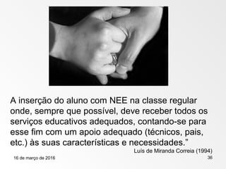 16 de março de 2016 36
A inserção do aluno com NEE na classe regular
onde, sempre que possível, deve receber todos os
serviços educativos adequados, contando-se para
esse fim com um apoio adequado (técnicos, pais,
etc.) às suas características e necessidades.”
Luís de Miranda Correia (1994)
 