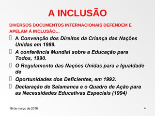 16 de março de 2016 4
A INCLUSÃO
DIVERSOS DOCUMENTOS INTERNACIONAIS DEFENDEM E
APELAM À INCLUSÃO…
 A Convenção dos Direitos da Criança das Nações
Unidas em 1989.
 A conferência Mundial sobre a Educação para
Todos, 1990.
 O Regulamento das Nações Unidas para a Igualdade
de
 Oportunidades dos Deficientes, em 1993.
 Declaração de Salamanca e o Quadro de Ação para
as Necessidades Educativas Especiais (1994)
 
