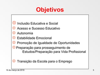 16 de março de 2016 5
Objetivos
 Inclusão Educativa e Social
 Acesso e Sucesso Educativo
 Autonomia
 Estabilidade Emocional
 Promoção de Igualdade de Oportunidades
 Preparação para prosseguimento de
Estudos/Preparação para Vida Profissional
 Transição da Escola para o Emprego
 