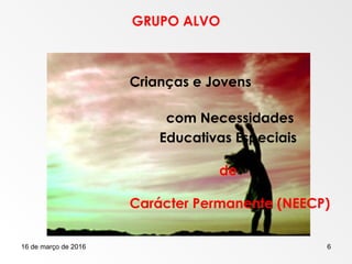 16 de março de 2016 6
GRUPO ALVO
Crianças e Jovens
com Necessidades
Educativas Especiais
de
Carácter Permanente (NEECP)
 