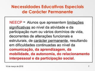 16 de março de 2016 7
Necessidades Educativas Especiais
de Carácter Permanente
NEECP - Alunos que apresentem limitações
significativas ao nível da atividade e da
participação num ou vários domínios de vida,
decorrentes de alterações funcionais e
estruturais, de carácter permanente, resultando
em dificuldades continuadas ao nível da
comunicação, da aprendizagem, da
mobilidade, da autonomia, do relacionamento
interpessoal e da participação social.
 